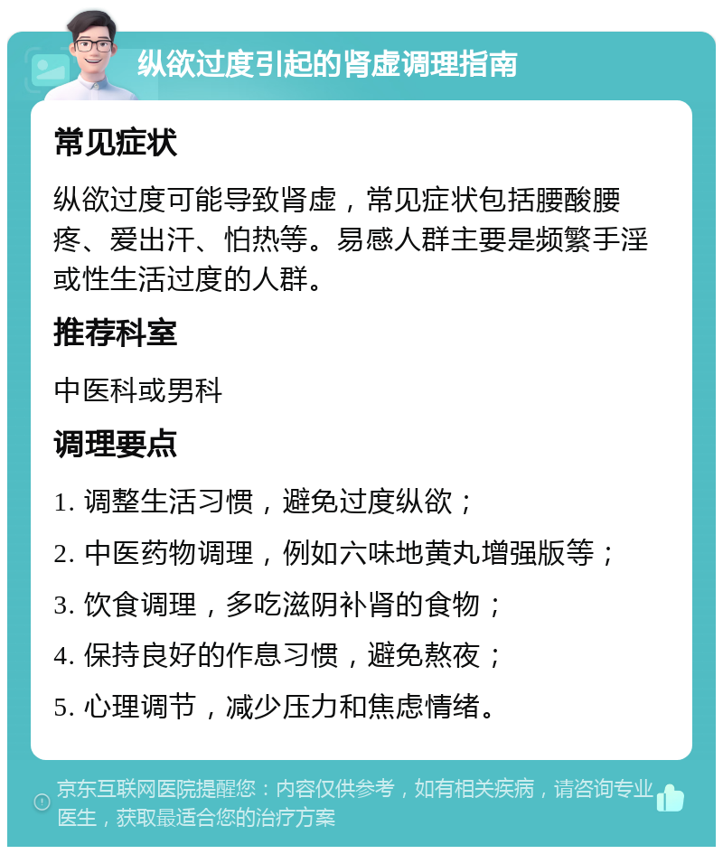 纵欲过度引起的肾虚调理指南 常见症状 纵欲过度可能导致肾虚，常见症状包括腰酸腰疼、爱出汗、怕热等。易感人群主要是频繁手淫或性生活过度的人群。 推荐科室 中医科或男科 调理要点 1. 调整生活习惯，避免过度纵欲； 2. 中医药物调理，例如六味地黄丸增强版等； 3. 饮食调理，多吃滋阴补肾的食物； 4. 保持良好的作息习惯，避免熬夜； 5. 心理调节，减少压力和焦虑情绪。