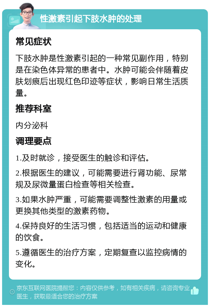 性激素引起下肢水肿的处理 常见症状 下肢水肿是性激素引起的一种常见副作用，特别是在染色体异常的患者中。水肿可能会伴随着皮肤划痕后出现红色印迹等症状，影响日常生活质量。 推荐科室 内分泌科 调理要点 1.及时就诊，接受医生的触诊和评估。 2.根据医生的建议，可能需要进行肾功能、尿常规及尿微量蛋白检查等相关检查。 3.如果水肿严重，可能需要调整性激素的用量或更换其他类型的激素药物。 4.保持良好的生活习惯，包括适当的运动和健康的饮食。 5.遵循医生的治疗方案，定期复查以监控病情的变化。