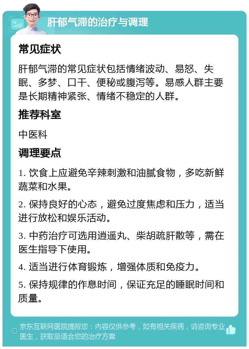 肝郁气滞的治疗与调理 常见症状 肝郁气滞的常见症状包括情绪波动、易怒、失眠、多梦、口干、便秘或腹泻等。易感人群主要是长期精神紧张、情绪不稳定的人群。 推荐科室 中医科 调理要点 1. 饮食上应避免辛辣刺激和油腻食物，多吃新鲜蔬菜和水果。 2. 保持良好的心态，避免过度焦虑和压力，适当进行放松和娱乐活动。 3. 中药治疗可选用逍遥丸、柴胡疏肝散等，需在医生指导下使用。 4. 适当进行体育锻炼，增强体质和免疫力。 5. 保持规律的作息时间，保证充足的睡眠时间和质量。