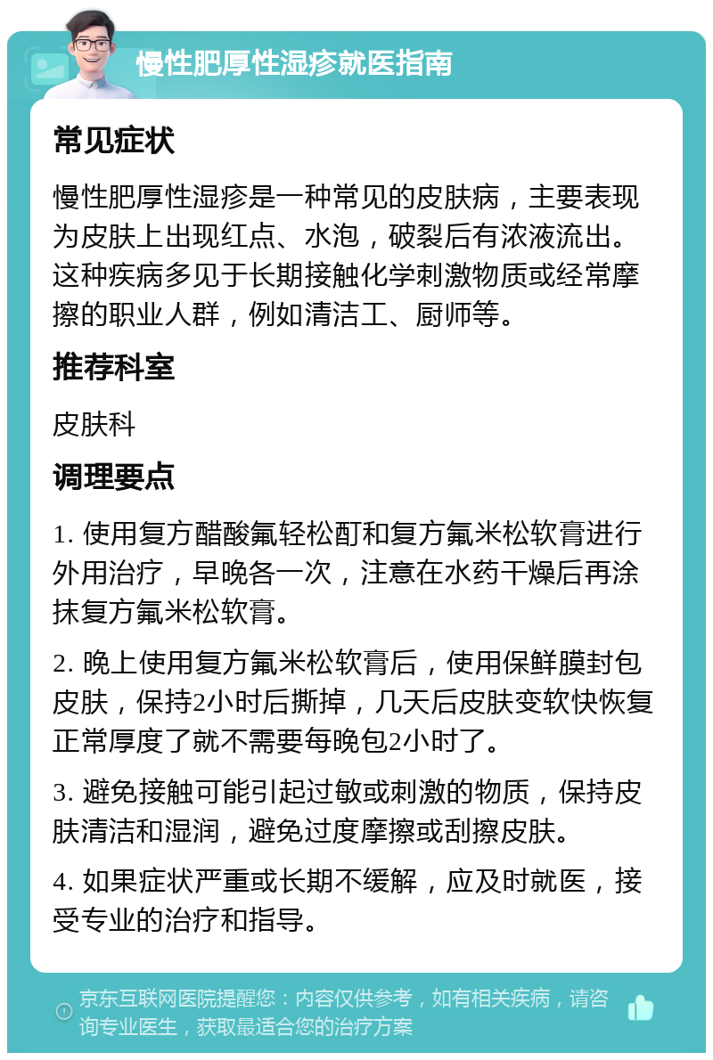 慢性肥厚性湿疹就医指南 常见症状 慢性肥厚性湿疹是一种常见的皮肤病，主要表现为皮肤上出现红点、水泡，破裂后有浓液流出。这种疾病多见于长期接触化学刺激物质或经常摩擦的职业人群，例如清洁工、厨师等。 推荐科室 皮肤科 调理要点 1. 使用复方醋酸氟轻松酊和复方氟米松软膏进行外用治疗，早晚各一次，注意在水药干燥后再涂抹复方氟米松软膏。 2. 晚上使用复方氟米松软膏后，使用保鲜膜封包皮肤，保持2小时后撕掉，几天后皮肤变软快恢复正常厚度了就不需要每晚包2小时了。 3. 避免接触可能引起过敏或刺激的物质，保持皮肤清洁和湿润，避免过度摩擦或刮擦皮肤。 4. 如果症状严重或长期不缓解，应及时就医，接受专业的治疗和指导。