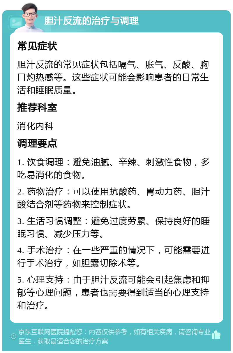 胆汁反流的治疗与调理 常见症状 胆汁反流的常见症状包括嗝气、胀气、反酸、胸口灼热感等。这些症状可能会影响患者的日常生活和睡眠质量。 推荐科室 消化内科 调理要点 1. 饮食调理：避免油腻、辛辣、刺激性食物，多吃易消化的食物。 2. 药物治疗：可以使用抗酸药、胃动力药、胆汁酸结合剂等药物来控制症状。 3. 生活习惯调整：避免过度劳累、保持良好的睡眠习惯、减少压力等。 4. 手术治疗：在一些严重的情况下，可能需要进行手术治疗，如胆囊切除术等。 5. 心理支持：由于胆汁反流可能会引起焦虑和抑郁等心理问题，患者也需要得到适当的心理支持和治疗。