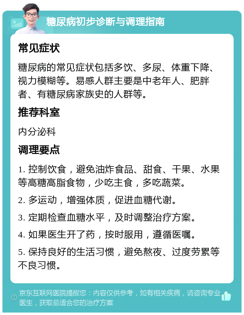 糖尿病初步诊断与调理指南 常见症状 糖尿病的常见症状包括多饮、多尿、体重下降、视力模糊等。易感人群主要是中老年人、肥胖者、有糖尿病家族史的人群等。 推荐科室 内分泌科 调理要点 1. 控制饮食，避免油炸食品、甜食、干果、水果等高糖高脂食物，少吃主食，多吃蔬菜。 2. 多运动，增强体质，促进血糖代谢。 3. 定期检查血糖水平，及时调整治疗方案。 4. 如果医生开了药，按时服用，遵循医嘱。 5. 保持良好的生活习惯，避免熬夜、过度劳累等不良习惯。