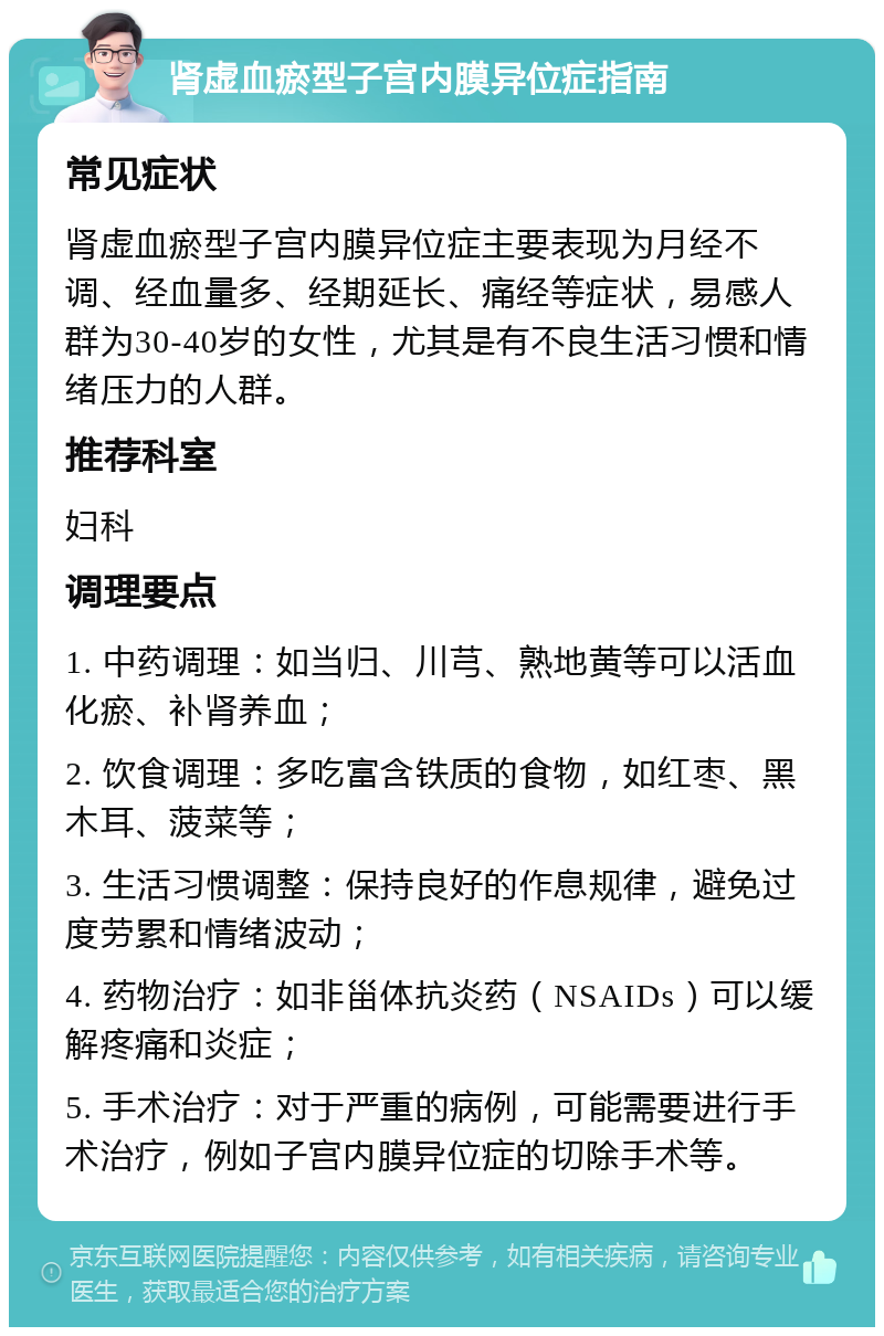 肾虚血瘀型子宫内膜异位症指南 常见症状 肾虚血瘀型子宫内膜异位症主要表现为月经不调、经血量多、经期延长、痛经等症状，易感人群为30-40岁的女性，尤其是有不良生活习惯和情绪压力的人群。 推荐科室 妇科 调理要点 1. 中药调理：如当归、川芎、熟地黄等可以活血化瘀、补肾养血； 2. 饮食调理：多吃富含铁质的食物，如红枣、黑木耳、菠菜等； 3. 生活习惯调整：保持良好的作息规律，避免过度劳累和情绪波动； 4. 药物治疗：如非甾体抗炎药（NSAIDs）可以缓解疼痛和炎症； 5. 手术治疗：对于严重的病例，可能需要进行手术治疗，例如子宫内膜异位症的切除手术等。