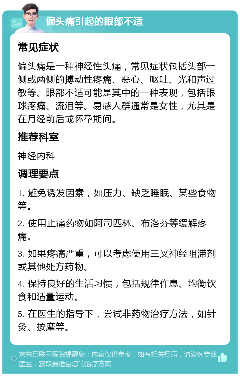 偏头痛引起的眼部不适 常见症状 偏头痛是一种神经性头痛，常见症状包括头部一侧或两侧的搏动性疼痛、恶心、呕吐、光和声过敏等。眼部不适可能是其中的一种表现，包括眼球疼痛、流泪等。易感人群通常是女性，尤其是在月经前后或怀孕期间。 推荐科室 神经内科 调理要点 1. 避免诱发因素，如压力、缺乏睡眠、某些食物等。 2. 使用止痛药物如阿司匹林、布洛芬等缓解疼痛。 3. 如果疼痛严重，可以考虑使用三叉神经阻滞剂或其他处方药物。 4. 保持良好的生活习惯，包括规律作息、均衡饮食和适量运动。 5. 在医生的指导下，尝试非药物治疗方法，如针灸、按摩等。