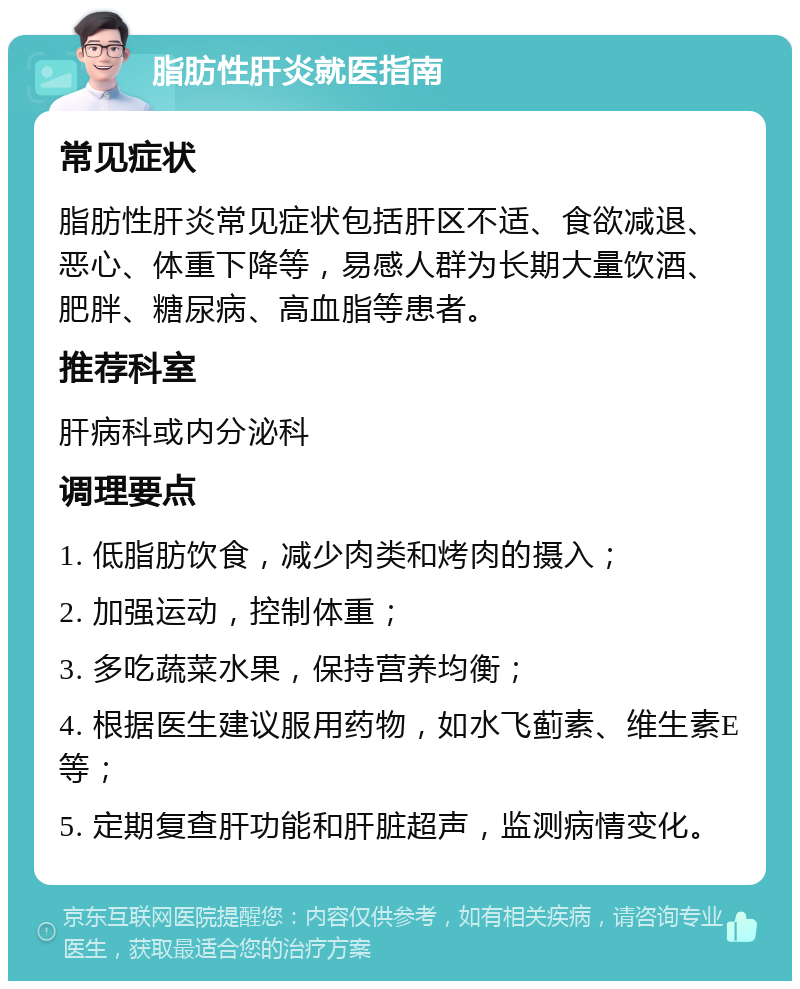 脂肪性肝炎就医指南 常见症状 脂肪性肝炎常见症状包括肝区不适、食欲减退、恶心、体重下降等，易感人群为长期大量饮酒、肥胖、糖尿病、高血脂等患者。 推荐科室 肝病科或内分泌科 调理要点 1. 低脂肪饮食，减少肉类和烤肉的摄入； 2. 加强运动，控制体重； 3. 多吃蔬菜水果，保持营养均衡； 4. 根据医生建议服用药物，如水飞蓟素、维生素E等； 5. 定期复查肝功能和肝脏超声，监测病情变化。