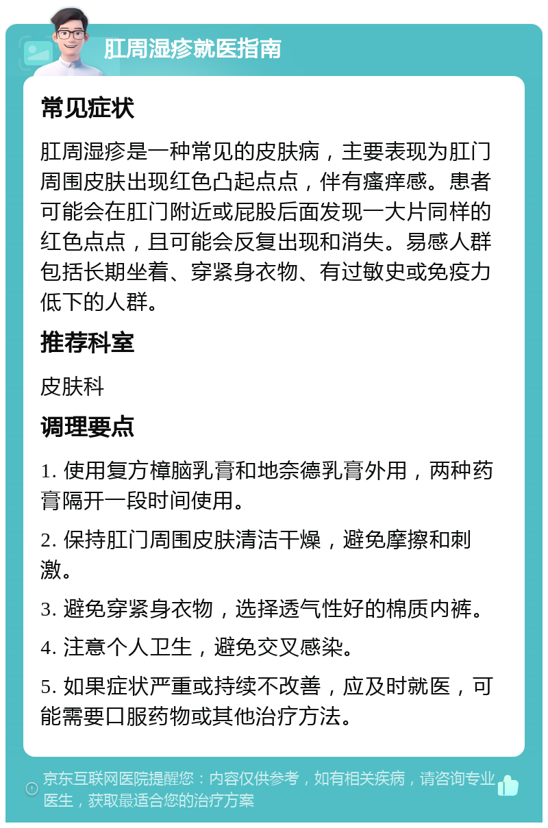 肛周湿疹就医指南 常见症状 肛周湿疹是一种常见的皮肤病，主要表现为肛门周围皮肤出现红色凸起点点，伴有瘙痒感。患者可能会在肛门附近或屁股后面发现一大片同样的红色点点，且可能会反复出现和消失。易感人群包括长期坐着、穿紧身衣物、有过敏史或免疫力低下的人群。 推荐科室 皮肤科 调理要点 1. 使用复方樟脑乳膏和地奈德乳膏外用，两种药膏隔开一段时间使用。 2. 保持肛门周围皮肤清洁干燥，避免摩擦和刺激。 3. 避免穿紧身衣物，选择透气性好的棉质内裤。 4. 注意个人卫生，避免交叉感染。 5. 如果症状严重或持续不改善，应及时就医，可能需要口服药物或其他治疗方法。