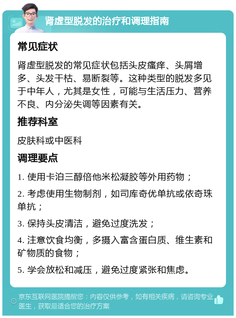 肾虚型脱发的治疗和调理指南 常见症状 肾虚型脱发的常见症状包括头皮瘙痒、头屑增多、头发干枯、易断裂等。这种类型的脱发多见于中年人，尤其是女性，可能与生活压力、营养不良、内分泌失调等因素有关。 推荐科室 皮肤科或中医科 调理要点 1. 使用卡泊三醇倍他米松凝胶等外用药物； 2. 考虑使用生物制剂，如司库奇优单抗或依奇珠单抗； 3. 保持头皮清洁，避免过度洗发； 4. 注意饮食均衡，多摄入富含蛋白质、维生素和矿物质的食物； 5. 学会放松和减压，避免过度紧张和焦虑。