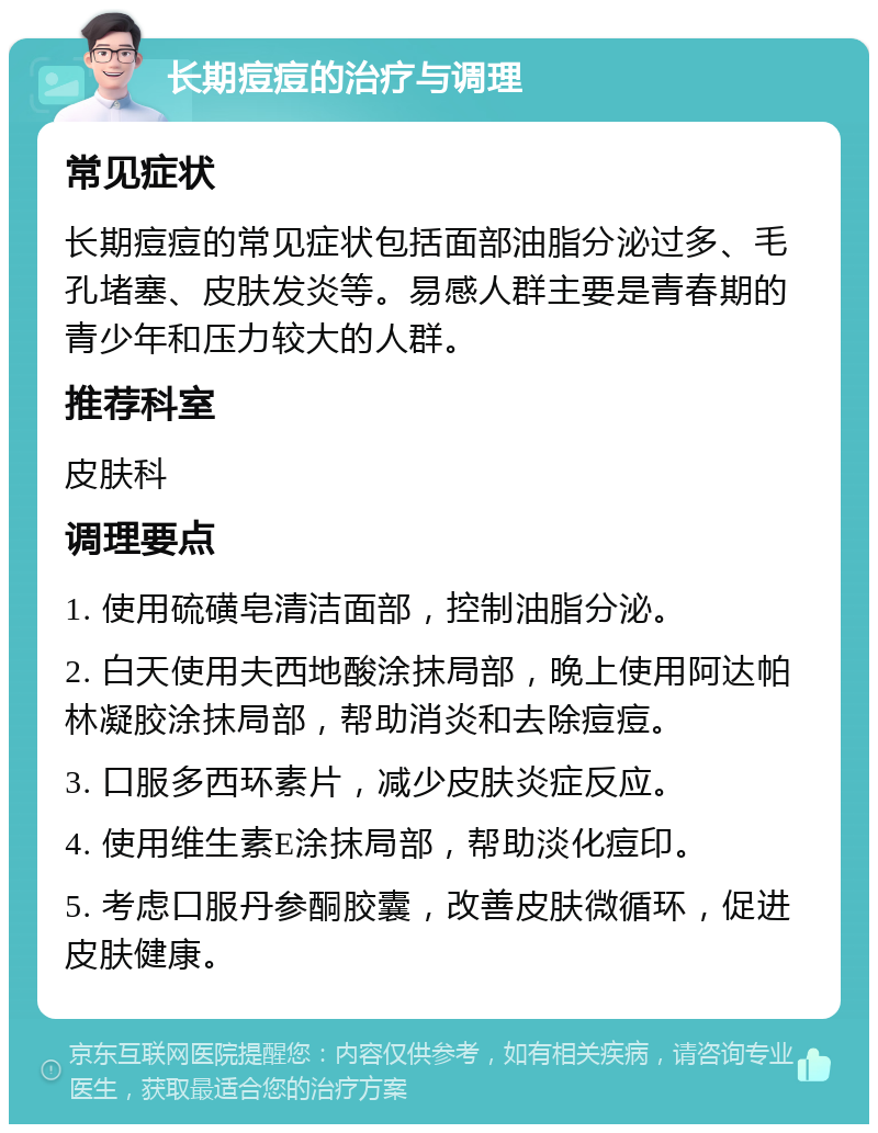 长期痘痘的治疗与调理 常见症状 长期痘痘的常见症状包括面部油脂分泌过多、毛孔堵塞、皮肤发炎等。易感人群主要是青春期的青少年和压力较大的人群。 推荐科室 皮肤科 调理要点 1. 使用硫磺皂清洁面部，控制油脂分泌。 2. 白天使用夫西地酸涂抹局部，晚上使用阿达帕林凝胶涂抹局部，帮助消炎和去除痘痘。 3. 口服多西环素片，减少皮肤炎症反应。 4. 使用维生素E涂抹局部，帮助淡化痘印。 5. 考虑口服丹参酮胶囊，改善皮肤微循环，促进皮肤健康。