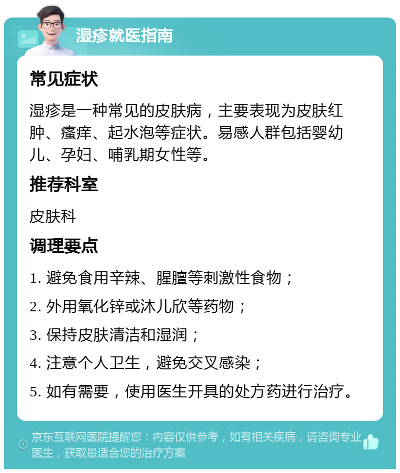 湿疹就医指南 常见症状 湿疹是一种常见的皮肤病，主要表现为皮肤红肿、瘙痒、起水泡等症状。易感人群包括婴幼儿、孕妇、哺乳期女性等。 推荐科室 皮肤科 调理要点 1. 避免食用辛辣、腥膻等刺激性食物； 2. 外用氧化锌或沐儿欣等药物； 3. 保持皮肤清洁和湿润； 4. 注意个人卫生，避免交叉感染； 5. 如有需要，使用医生开具的处方药进行治疗。