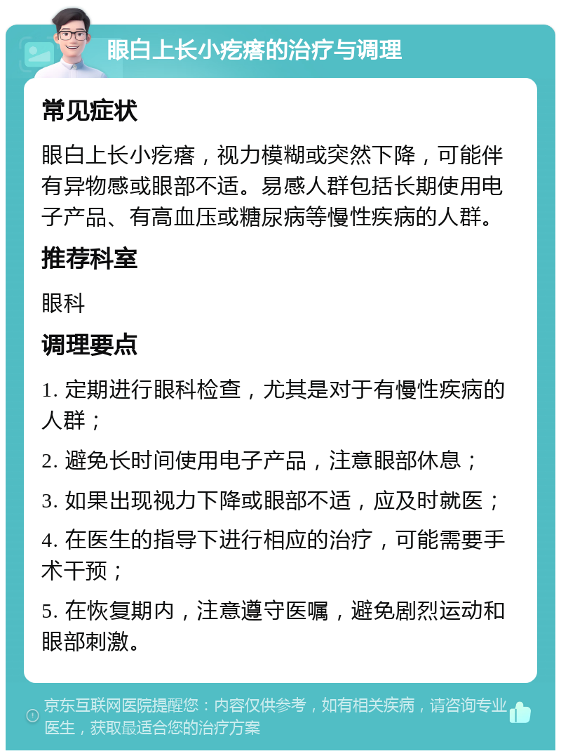 眼白上长小疙瘩的治疗与调理 常见症状 眼白上长小疙瘩，视力模糊或突然下降，可能伴有异物感或眼部不适。易感人群包括长期使用电子产品、有高血压或糖尿病等慢性疾病的人群。 推荐科室 眼科 调理要点 1. 定期进行眼科检查，尤其是对于有慢性疾病的人群； 2. 避免长时间使用电子产品，注意眼部休息； 3. 如果出现视力下降或眼部不适，应及时就医； 4. 在医生的指导下进行相应的治疗，可能需要手术干预； 5. 在恢复期内，注意遵守医嘱，避免剧烈运动和眼部刺激。