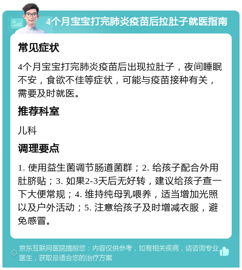 4个月宝宝打完肺炎疫苗后拉肚子就医指南 常见症状 4个月宝宝打完肺炎疫苗后出现拉肚子，夜间睡眠不安，食欲不佳等症状，可能与疫苗接种有关，需要及时就医。 推荐科室 儿科 调理要点 1. 使用益生菌调节肠道菌群；2. 给孩子配合外用肚脐贴；3. 如果2-3天后无好转，建议给孩子查一下大便常规；4. 维持纯母乳喂养，适当增加光照以及户外活动；5. 注意给孩子及时增减衣服，避免感冒。