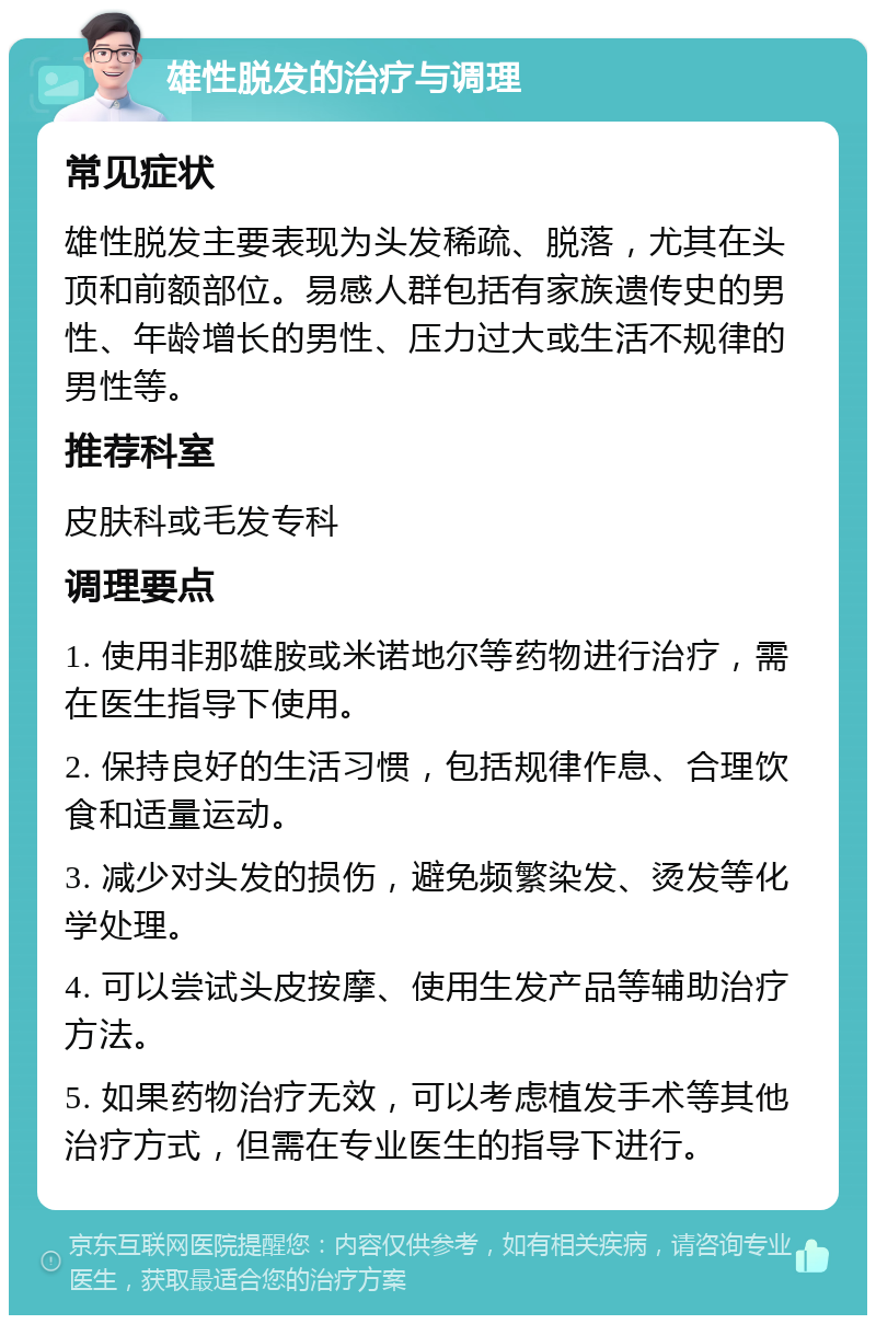 雄性脱发的治疗与调理 常见症状 雄性脱发主要表现为头发稀疏、脱落，尤其在头顶和前额部位。易感人群包括有家族遗传史的男性、年龄增长的男性、压力过大或生活不规律的男性等。 推荐科室 皮肤科或毛发专科 调理要点 1. 使用非那雄胺或米诺地尔等药物进行治疗，需在医生指导下使用。 2. 保持良好的生活习惯，包括规律作息、合理饮食和适量运动。 3. 减少对头发的损伤，避免频繁染发、烫发等化学处理。 4. 可以尝试头皮按摩、使用生发产品等辅助治疗方法。 5. 如果药物治疗无效，可以考虑植发手术等其他治疗方式，但需在专业医生的指导下进行。