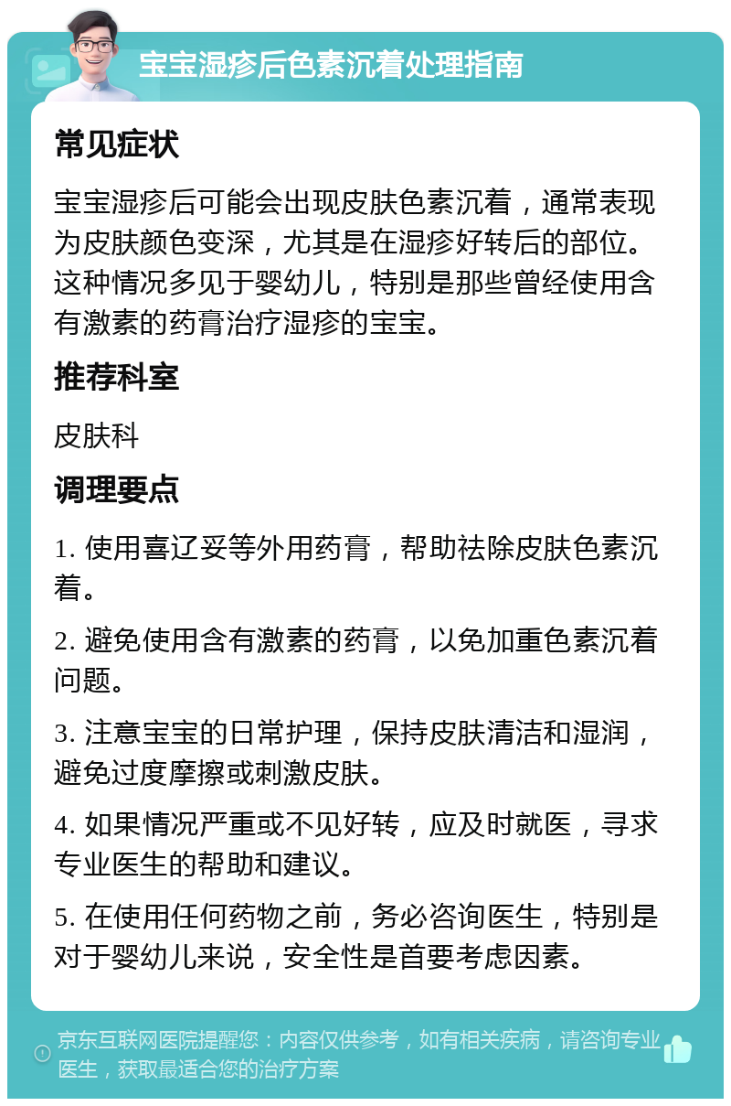 宝宝湿疹后色素沉着处理指南 常见症状 宝宝湿疹后可能会出现皮肤色素沉着，通常表现为皮肤颜色变深，尤其是在湿疹好转后的部位。这种情况多见于婴幼儿，特别是那些曾经使用含有激素的药膏治疗湿疹的宝宝。 推荐科室 皮肤科 调理要点 1. 使用喜辽妥等外用药膏，帮助祛除皮肤色素沉着。 2. 避免使用含有激素的药膏，以免加重色素沉着问题。 3. 注意宝宝的日常护理，保持皮肤清洁和湿润，避免过度摩擦或刺激皮肤。 4. 如果情况严重或不见好转，应及时就医，寻求专业医生的帮助和建议。 5. 在使用任何药物之前，务必咨询医生，特别是对于婴幼儿来说，安全性是首要考虑因素。