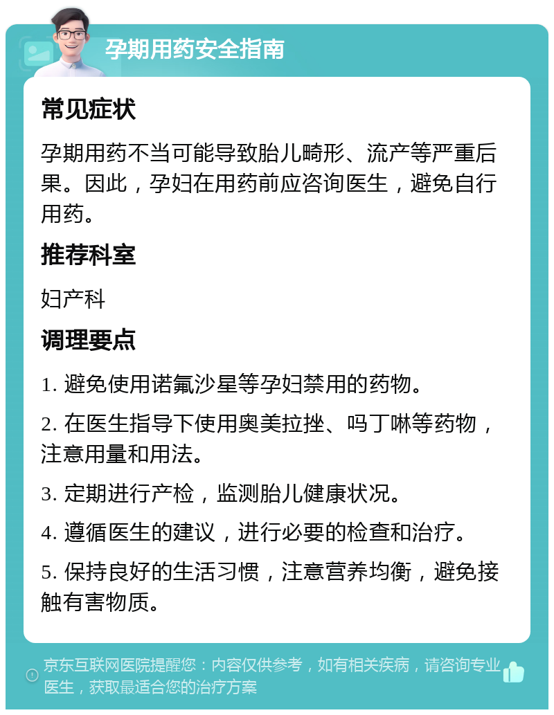 孕期用药安全指南 常见症状 孕期用药不当可能导致胎儿畸形、流产等严重后果。因此，孕妇在用药前应咨询医生，避免自行用药。 推荐科室 妇产科 调理要点 1. 避免使用诺氟沙星等孕妇禁用的药物。 2. 在医生指导下使用奥美拉挫、吗丁啉等药物，注意用量和用法。 3. 定期进行产检，监测胎儿健康状况。 4. 遵循医生的建议，进行必要的检查和治疗。 5. 保持良好的生活习惯，注意营养均衡，避免接触有害物质。