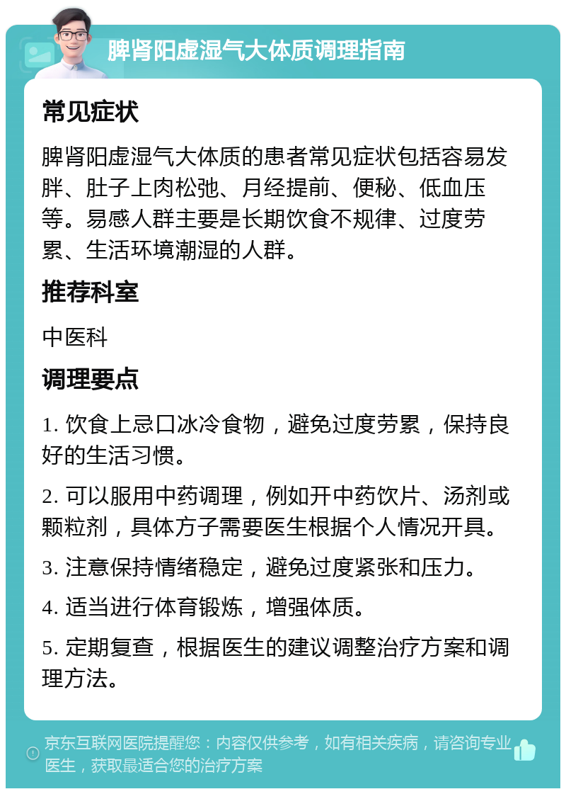 脾肾阳虚湿气大体质调理指南 常见症状 脾肾阳虚湿气大体质的患者常见症状包括容易发胖、肚子上肉松弛、月经提前、便秘、低血压等。易感人群主要是长期饮食不规律、过度劳累、生活环境潮湿的人群。 推荐科室 中医科 调理要点 1. 饮食上忌口冰冷食物，避免过度劳累，保持良好的生活习惯。 2. 可以服用中药调理，例如开中药饮片、汤剂或颗粒剂，具体方子需要医生根据个人情况开具。 3. 注意保持情绪稳定，避免过度紧张和压力。 4. 适当进行体育锻炼，增强体质。 5. 定期复查，根据医生的建议调整治疗方案和调理方法。