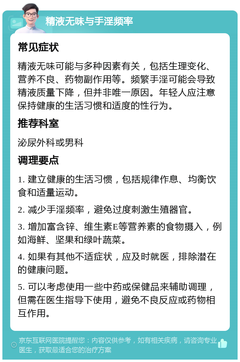 精液无味与手淫频率 常见症状 精液无味可能与多种因素有关，包括生理变化、营养不良、药物副作用等。频繁手淫可能会导致精液质量下降，但并非唯一原因。年轻人应注意保持健康的生活习惯和适度的性行为。 推荐科室 泌尿外科或男科 调理要点 1. 建立健康的生活习惯，包括规律作息、均衡饮食和适量运动。 2. 减少手淫频率，避免过度刺激生殖器官。 3. 增加富含锌、维生素E等营养素的食物摄入，例如海鲜、坚果和绿叶蔬菜。 4. 如果有其他不适症状，应及时就医，排除潜在的健康问题。 5. 可以考虑使用一些中药或保健品来辅助调理，但需在医生指导下使用，避免不良反应或药物相互作用。