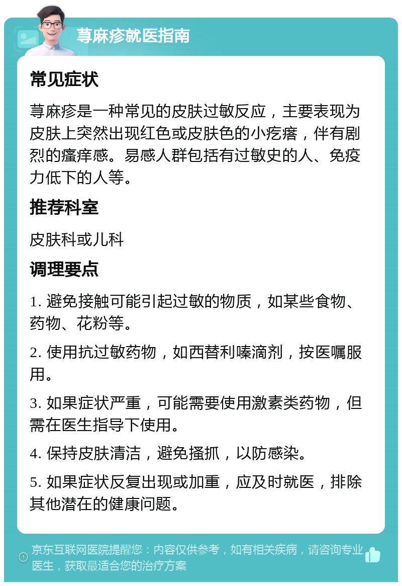 荨麻疹就医指南 常见症状 荨麻疹是一种常见的皮肤过敏反应，主要表现为皮肤上突然出现红色或皮肤色的小疙瘩，伴有剧烈的瘙痒感。易感人群包括有过敏史的人、免疫力低下的人等。 推荐科室 皮肤科或儿科 调理要点 1. 避免接触可能引起过敏的物质，如某些食物、药物、花粉等。 2. 使用抗过敏药物，如西替利嗪滴剂，按医嘱服用。 3. 如果症状严重，可能需要使用激素类药物，但需在医生指导下使用。 4. 保持皮肤清洁，避免搔抓，以防感染。 5. 如果症状反复出现或加重，应及时就医，排除其他潜在的健康问题。