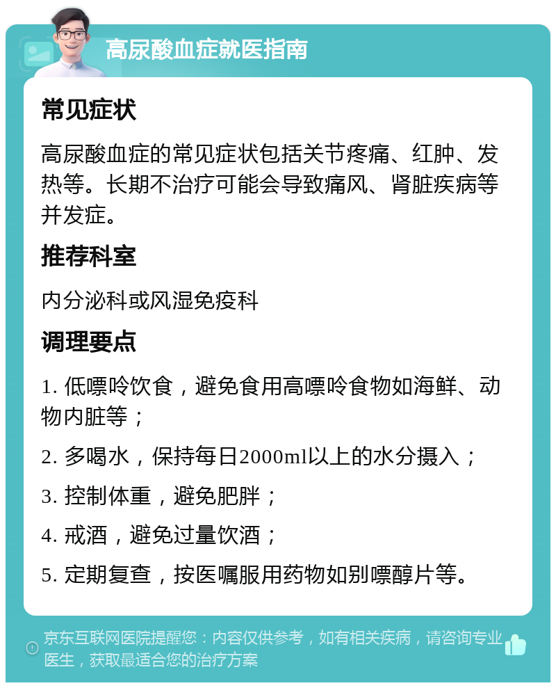 高尿酸血症就医指南 常见症状 高尿酸血症的常见症状包括关节疼痛、红肿、发热等。长期不治疗可能会导致痛风、肾脏疾病等并发症。 推荐科室 内分泌科或风湿免疫科 调理要点 1. 低嘌呤饮食，避免食用高嘌呤食物如海鲜、动物内脏等； 2. 多喝水，保持每日2000ml以上的水分摄入； 3. 控制体重，避免肥胖； 4. 戒酒，避免过量饮酒； 5. 定期复查，按医嘱服用药物如别嘌醇片等。