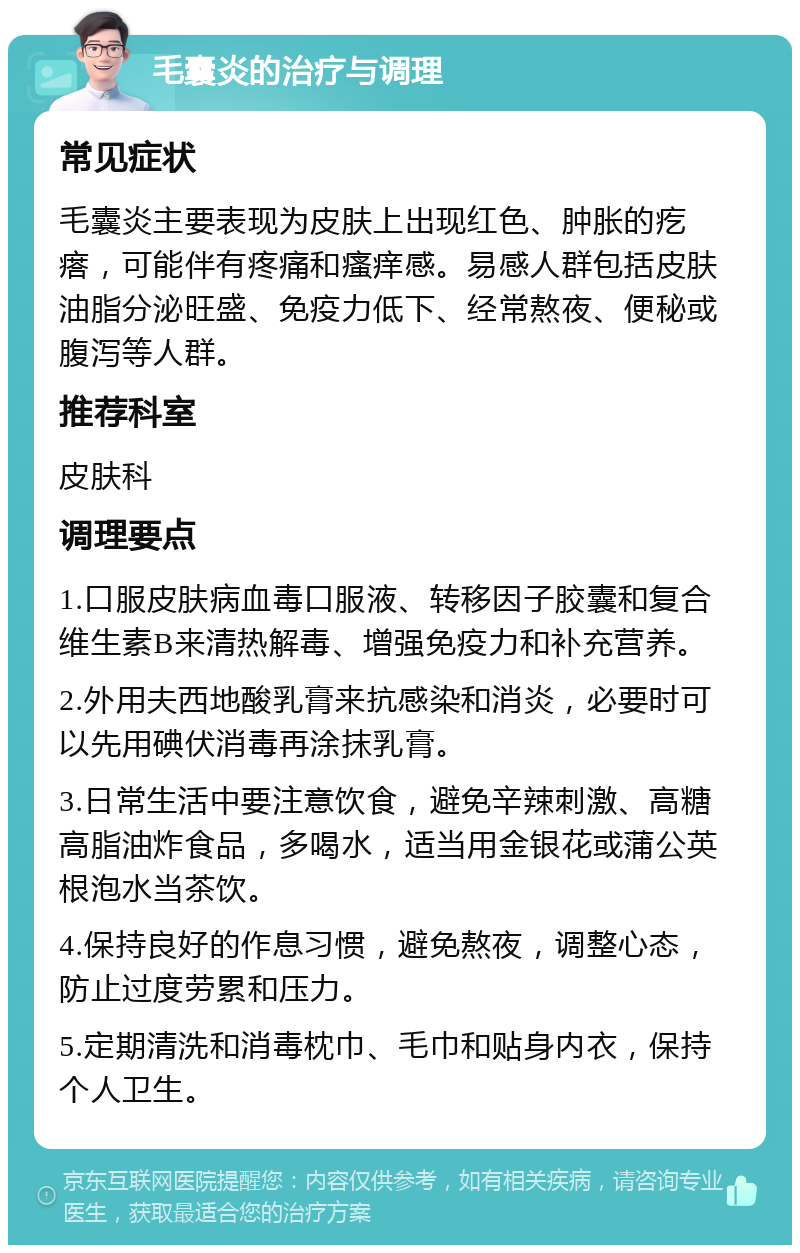 毛囊炎的治疗与调理 常见症状 毛囊炎主要表现为皮肤上出现红色、肿胀的疙瘩，可能伴有疼痛和瘙痒感。易感人群包括皮肤油脂分泌旺盛、免疫力低下、经常熬夜、便秘或腹泻等人群。 推荐科室 皮肤科 调理要点 1.口服皮肤病血毒口服液、转移因子胶囊和复合维生素B来清热解毒、增强免疫力和补充营养。 2.外用夫西地酸乳膏来抗感染和消炎，必要时可以先用碘伏消毒再涂抹乳膏。 3.日常生活中要注意饮食，避免辛辣刺激、高糖高脂油炸食品，多喝水，适当用金银花或蒲公英根泡水当茶饮。 4.保持良好的作息习惯，避免熬夜，调整心态，防止过度劳累和压力。 5.定期清洗和消毒枕巾、毛巾和贴身内衣，保持个人卫生。