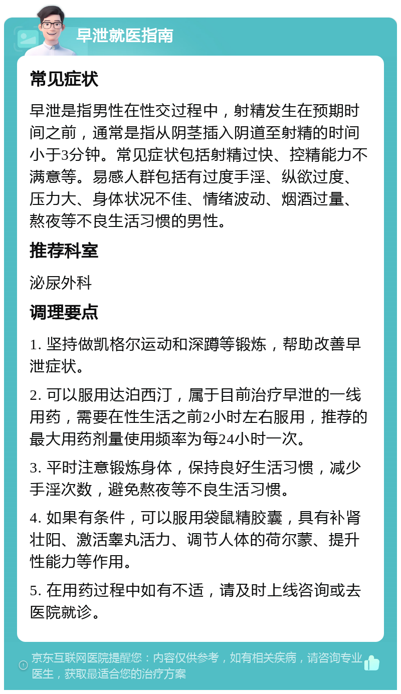 早泄就医指南 常见症状 早泄是指男性在性交过程中，射精发生在预期时间之前，通常是指从阴茎插入阴道至射精的时间小于3分钟。常见症状包括射精过快、控精能力不满意等。易感人群包括有过度手淫、纵欲过度、压力大、身体状况不佳、情绪波动、烟酒过量、熬夜等不良生活习惯的男性。 推荐科室 泌尿外科 调理要点 1. 坚持做凯格尔运动和深蹲等锻炼，帮助改善早泄症状。 2. 可以服用达泊西汀，属于目前治疗早泄的一线用药，需要在性生活之前2小时左右服用，推荐的最大用药剂量使用频率为每24小时一次。 3. 平时注意锻炼身体，保持良好生活习惯，减少手淫次数，避免熬夜等不良生活习惯。 4. 如果有条件，可以服用袋鼠精胶囊，具有补肾壮阳、激活睾丸活力、调节人体的荷尔蒙、提升性能力等作用。 5. 在用药过程中如有不适，请及时上线咨询或去医院就诊。