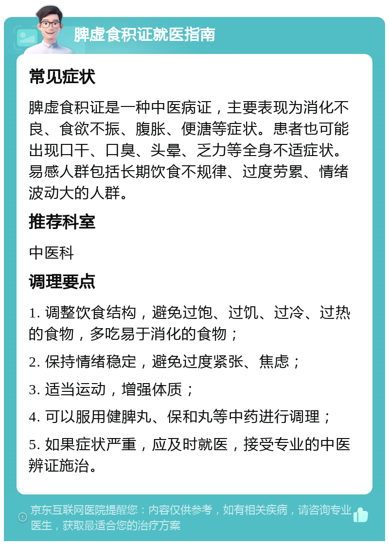 脾虚食积证就医指南 常见症状 脾虚食积证是一种中医病证，主要表现为消化不良、食欲不振、腹胀、便溏等症状。患者也可能出现口干、口臭、头晕、乏力等全身不适症状。易感人群包括长期饮食不规律、过度劳累、情绪波动大的人群。 推荐科室 中医科 调理要点 1. 调整饮食结构，避免过饱、过饥、过冷、过热的食物，多吃易于消化的食物； 2. 保持情绪稳定，避免过度紧张、焦虑； 3. 适当运动，增强体质； 4. 可以服用健脾丸、保和丸等中药进行调理； 5. 如果症状严重，应及时就医，接受专业的中医辨证施治。