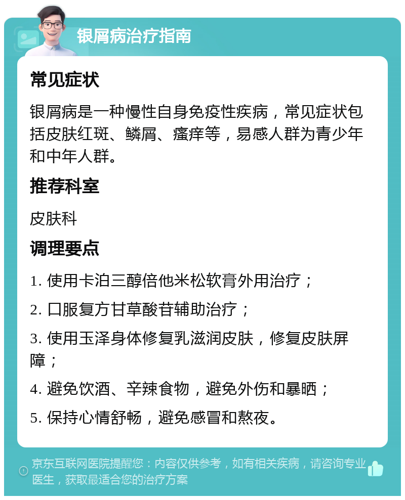 银屑病治疗指南 常见症状 银屑病是一种慢性自身免疫性疾病，常见症状包括皮肤红斑、鳞屑、瘙痒等，易感人群为青少年和中年人群。 推荐科室 皮肤科 调理要点 1. 使用卡泊三醇倍他米松软膏外用治疗； 2. 口服复方甘草酸苷辅助治疗； 3. 使用玉泽身体修复乳滋润皮肤，修复皮肤屏障； 4. 避免饮酒、辛辣食物，避免外伤和暴晒； 5. 保持心情舒畅，避免感冒和熬夜。