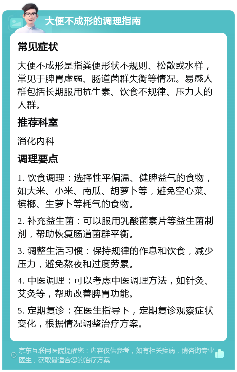 大便不成形的调理指南 常见症状 大便不成形是指粪便形状不规则、松散或水样，常见于脾胃虚弱、肠道菌群失衡等情况。易感人群包括长期服用抗生素、饮食不规律、压力大的人群。 推荐科室 消化内科 调理要点 1. 饮食调理：选择性平偏温、健脾益气的食物，如大米、小米、南瓜、胡萝卜等，避免空心菜、槟榔、生萝卜等耗气的食物。 2. 补充益生菌：可以服用乳酸菌素片等益生菌制剂，帮助恢复肠道菌群平衡。 3. 调整生活习惯：保持规律的作息和饮食，减少压力，避免熬夜和过度劳累。 4. 中医调理：可以考虑中医调理方法，如针灸、艾灸等，帮助改善脾胃功能。 5. 定期复诊：在医生指导下，定期复诊观察症状变化，根据情况调整治疗方案。