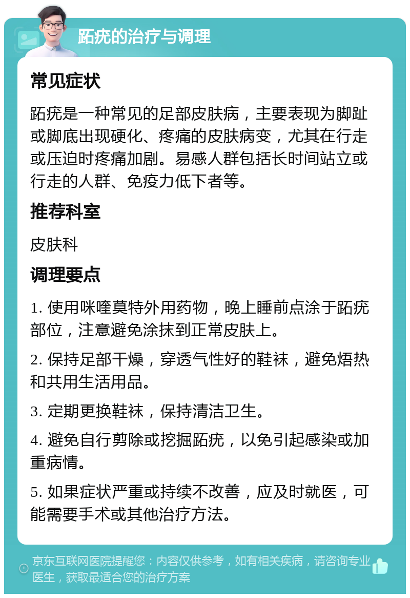 跖疣的治疗与调理 常见症状 跖疣是一种常见的足部皮肤病，主要表现为脚趾或脚底出现硬化、疼痛的皮肤病变，尤其在行走或压迫时疼痛加剧。易感人群包括长时间站立或行走的人群、免疫力低下者等。 推荐科室 皮肤科 调理要点 1. 使用咪喹莫特外用药物，晚上睡前点涂于跖疣部位，注意避免涂抹到正常皮肤上。 2. 保持足部干燥，穿透气性好的鞋袜，避免焐热和共用生活用品。 3. 定期更换鞋袜，保持清洁卫生。 4. 避免自行剪除或挖掘跖疣，以免引起感染或加重病情。 5. 如果症状严重或持续不改善，应及时就医，可能需要手术或其他治疗方法。