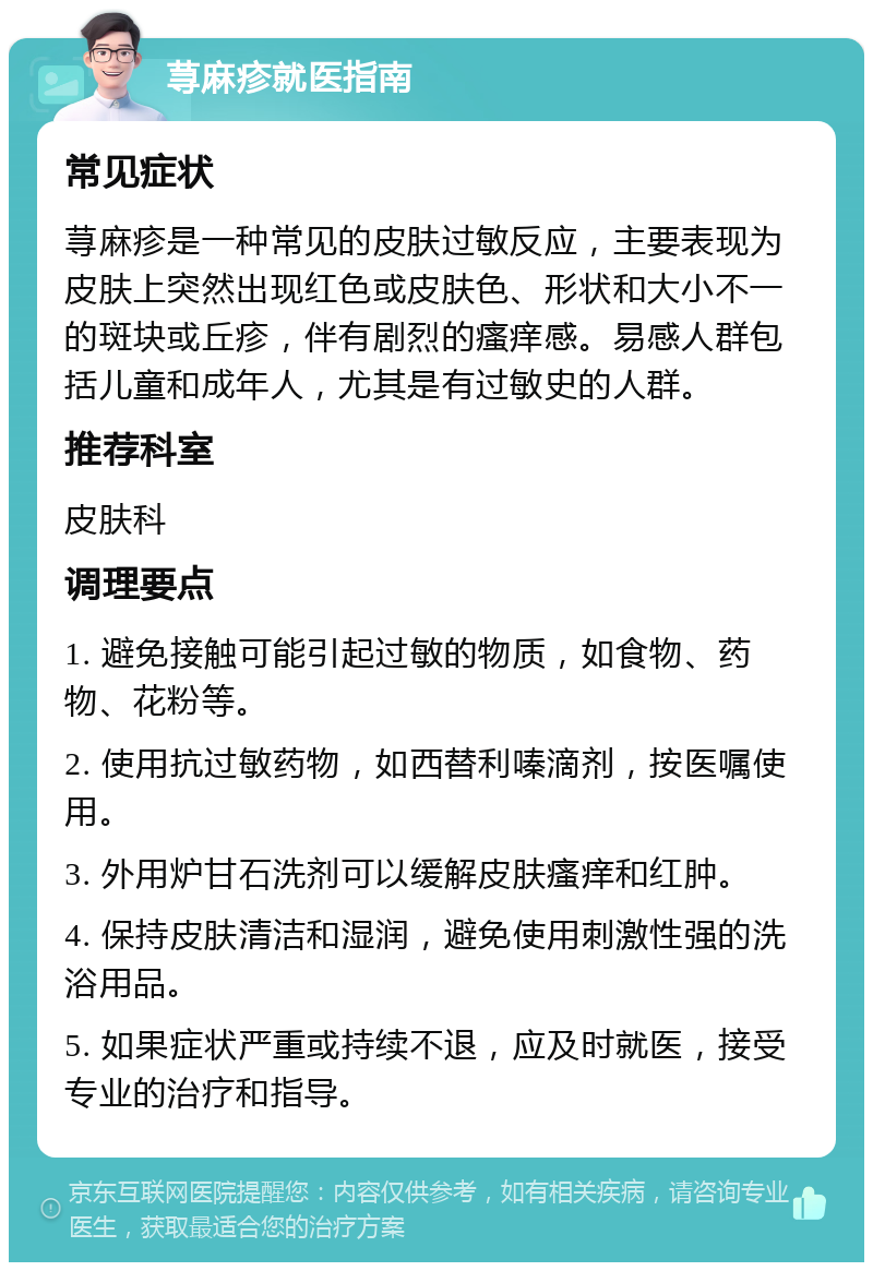 荨麻疹就医指南 常见症状 荨麻疹是一种常见的皮肤过敏反应，主要表现为皮肤上突然出现红色或皮肤色、形状和大小不一的斑块或丘疹，伴有剧烈的瘙痒感。易感人群包括儿童和成年人，尤其是有过敏史的人群。 推荐科室 皮肤科 调理要点 1. 避免接触可能引起过敏的物质，如食物、药物、花粉等。 2. 使用抗过敏药物，如西替利嗪滴剂，按医嘱使用。 3. 外用炉甘石洗剂可以缓解皮肤瘙痒和红肿。 4. 保持皮肤清洁和湿润，避免使用刺激性强的洗浴用品。 5. 如果症状严重或持续不退，应及时就医，接受专业的治疗和指导。