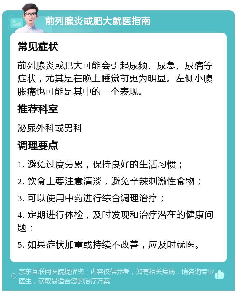 前列腺炎或肥大就医指南 常见症状 前列腺炎或肥大可能会引起尿频、尿急、尿痛等症状，尤其是在晚上睡觉前更为明显。左侧小腹胀痛也可能是其中的一个表现。 推荐科室 泌尿外科或男科 调理要点 1. 避免过度劳累，保持良好的生活习惯； 2. 饮食上要注意清淡，避免辛辣刺激性食物； 3. 可以使用中药进行综合调理治疗； 4. 定期进行体检，及时发现和治疗潜在的健康问题； 5. 如果症状加重或持续不改善，应及时就医。