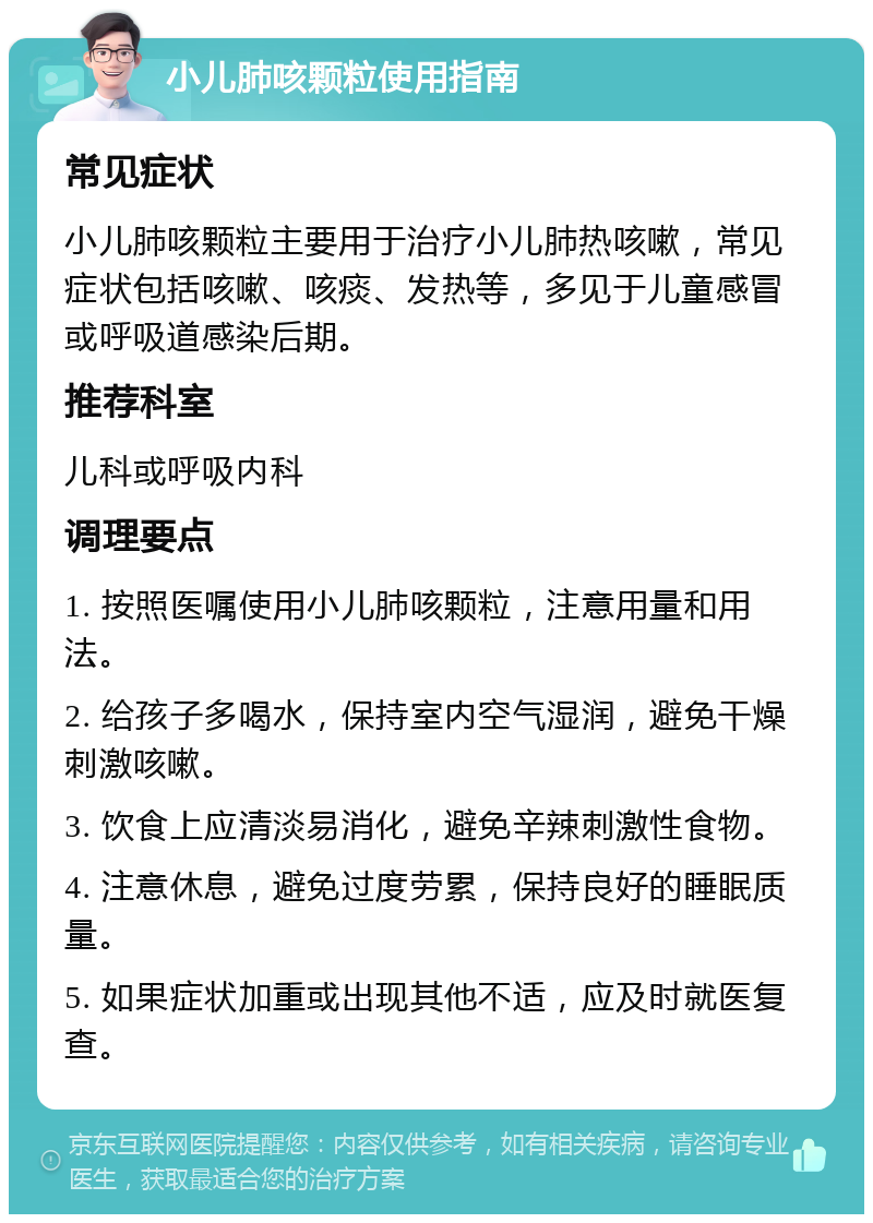 小儿肺咳颗粒使用指南 常见症状 小儿肺咳颗粒主要用于治疗小儿肺热咳嗽，常见症状包括咳嗽、咳痰、发热等，多见于儿童感冒或呼吸道感染后期。 推荐科室 儿科或呼吸内科 调理要点 1. 按照医嘱使用小儿肺咳颗粒，注意用量和用法。 2. 给孩子多喝水，保持室内空气湿润，避免干燥刺激咳嗽。 3. 饮食上应清淡易消化，避免辛辣刺激性食物。 4. 注意休息，避免过度劳累，保持良好的睡眠质量。 5. 如果症状加重或出现其他不适，应及时就医复查。