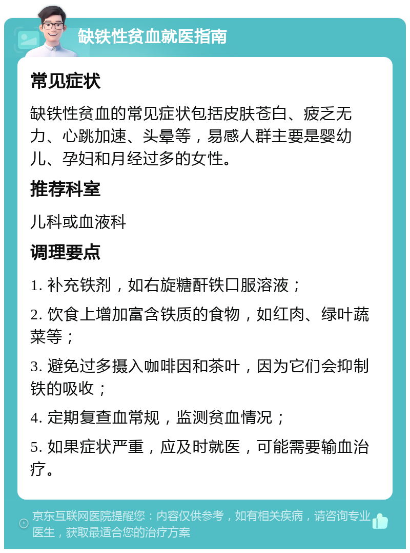 缺铁性贫血就医指南 常见症状 缺铁性贫血的常见症状包括皮肤苍白、疲乏无力、心跳加速、头晕等，易感人群主要是婴幼儿、孕妇和月经过多的女性。 推荐科室 儿科或血液科 调理要点 1. 补充铁剂，如右旋糖酐铁口服溶液； 2. 饮食上增加富含铁质的食物，如红肉、绿叶蔬菜等； 3. 避免过多摄入咖啡因和茶叶，因为它们会抑制铁的吸收； 4. 定期复查血常规，监测贫血情况； 5. 如果症状严重，应及时就医，可能需要输血治疗。