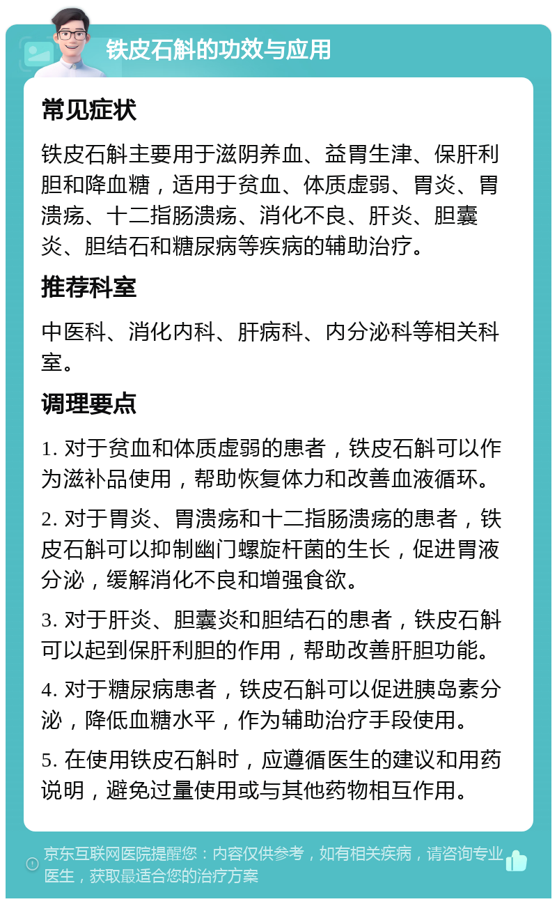 铁皮石斛的功效与应用 常见症状 铁皮石斛主要用于滋阴养血、益胃生津、保肝利胆和降血糖，适用于贫血、体质虚弱、胃炎、胃溃疡、十二指肠溃疡、消化不良、肝炎、胆囊炎、胆结石和糖尿病等疾病的辅助治疗。 推荐科室 中医科、消化内科、肝病科、内分泌科等相关科室。 调理要点 1. 对于贫血和体质虚弱的患者，铁皮石斛可以作为滋补品使用，帮助恢复体力和改善血液循环。 2. 对于胃炎、胃溃疡和十二指肠溃疡的患者，铁皮石斛可以抑制幽门螺旋杆菌的生长，促进胃液分泌，缓解消化不良和增强食欲。 3. 对于肝炎、胆囊炎和胆结石的患者，铁皮石斛可以起到保肝利胆的作用，帮助改善肝胆功能。 4. 对于糖尿病患者，铁皮石斛可以促进胰岛素分泌，降低血糖水平，作为辅助治疗手段使用。 5. 在使用铁皮石斛时，应遵循医生的建议和用药说明，避免过量使用或与其他药物相互作用。