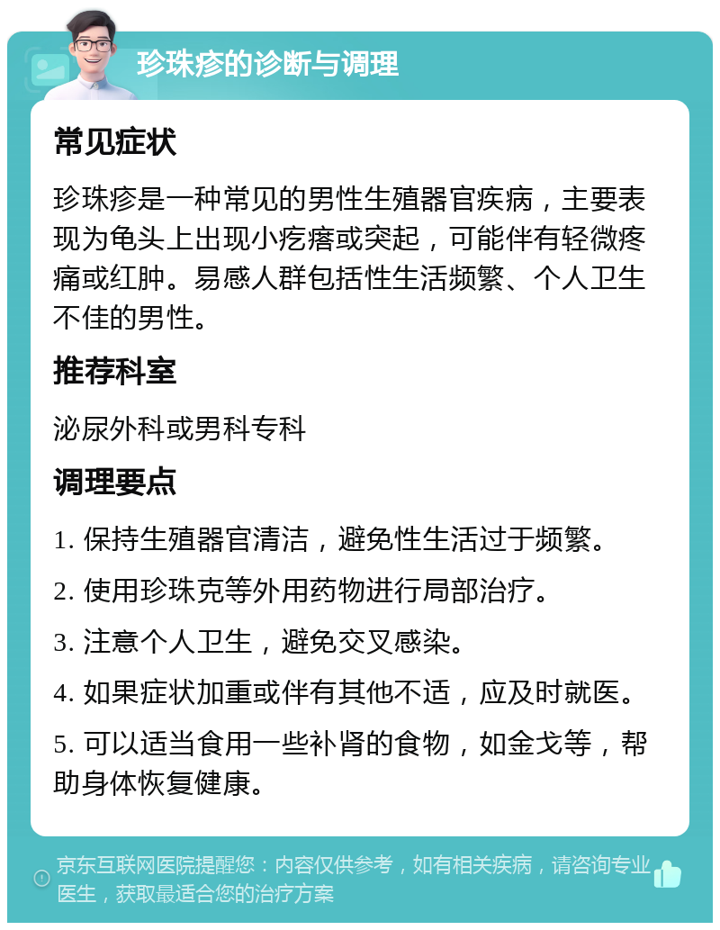 珍珠疹的诊断与调理 常见症状 珍珠疹是一种常见的男性生殖器官疾病，主要表现为龟头上出现小疙瘩或突起，可能伴有轻微疼痛或红肿。易感人群包括性生活频繁、个人卫生不佳的男性。 推荐科室 泌尿外科或男科专科 调理要点 1. 保持生殖器官清洁，避免性生活过于频繁。 2. 使用珍珠克等外用药物进行局部治疗。 3. 注意个人卫生，避免交叉感染。 4. 如果症状加重或伴有其他不适，应及时就医。 5. 可以适当食用一些补肾的食物，如金戈等，帮助身体恢复健康。