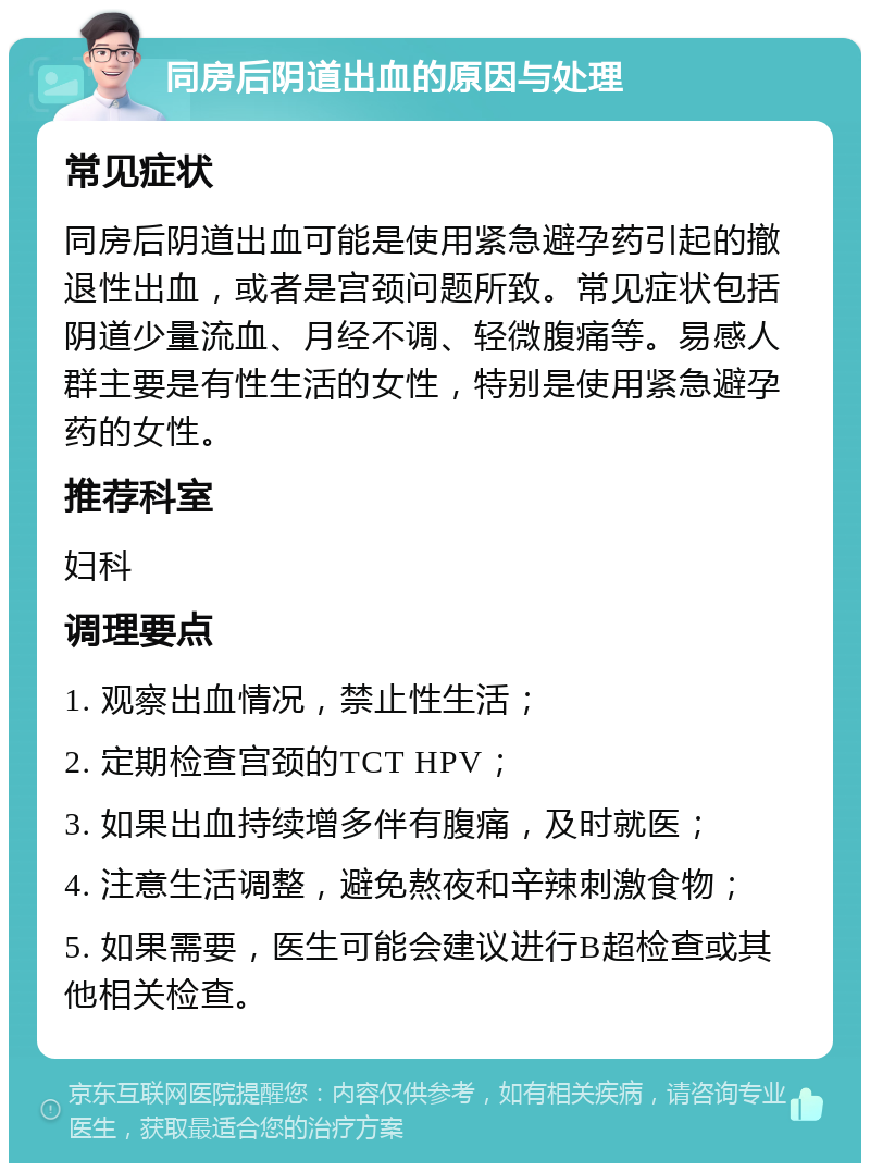 同房后阴道出血的原因与处理 常见症状 同房后阴道出血可能是使用紧急避孕药引起的撤退性出血，或者是宫颈问题所致。常见症状包括阴道少量流血、月经不调、轻微腹痛等。易感人群主要是有性生活的女性，特别是使用紧急避孕药的女性。 推荐科室 妇科 调理要点 1. 观察出血情况，禁止性生活； 2. 定期检查宫颈的TCT HPV； 3. 如果出血持续增多伴有腹痛，及时就医； 4. 注意生活调整，避免熬夜和辛辣刺激食物； 5. 如果需要，医生可能会建议进行B超检查或其他相关检查。