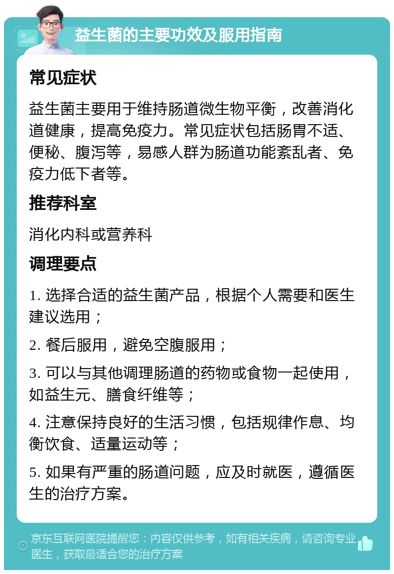 益生菌的主要功效及服用指南 常见症状 益生菌主要用于维持肠道微生物平衡，改善消化道健康，提高免疫力。常见症状包括肠胃不适、便秘、腹泻等，易感人群为肠道功能紊乱者、免疫力低下者等。 推荐科室 消化内科或营养科 调理要点 1. 选择合适的益生菌产品，根据个人需要和医生建议选用； 2. 餐后服用，避免空腹服用； 3. 可以与其他调理肠道的药物或食物一起使用，如益生元、膳食纤维等； 4. 注意保持良好的生活习惯，包括规律作息、均衡饮食、适量运动等； 5. 如果有严重的肠道问题，应及时就医，遵循医生的治疗方案。