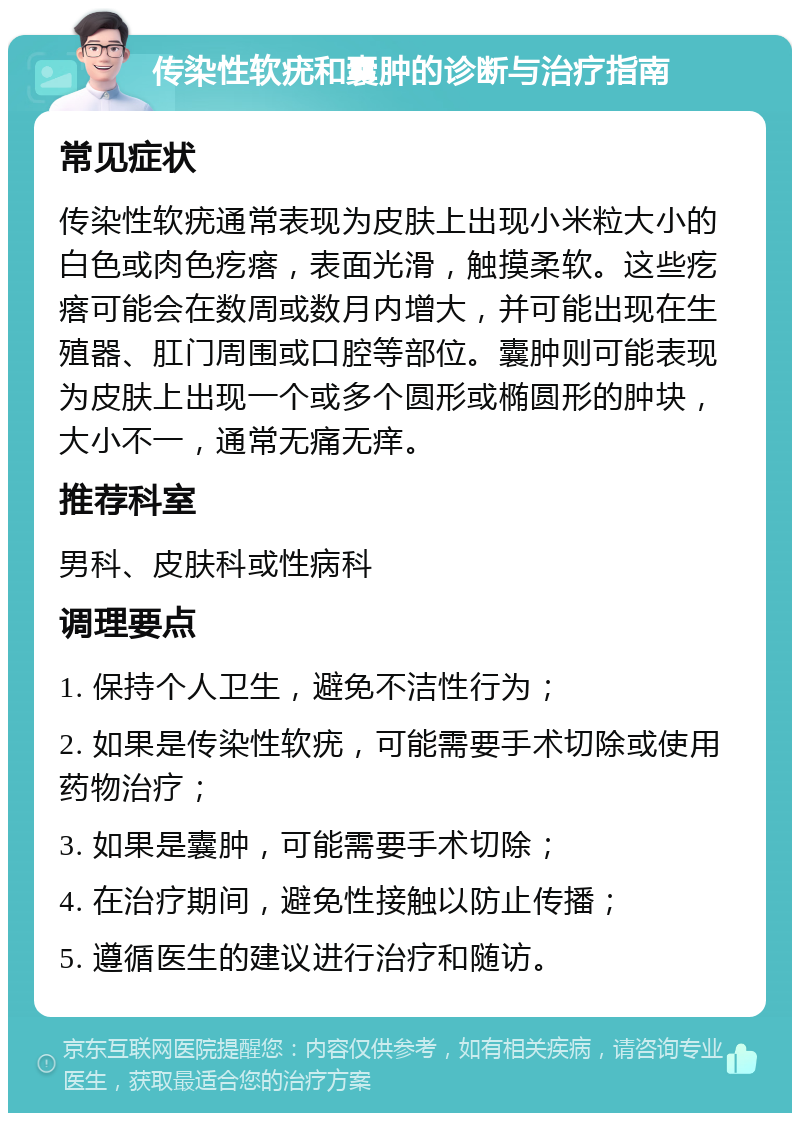 传染性软疣和囊肿的诊断与治疗指南 常见症状 传染性软疣通常表现为皮肤上出现小米粒大小的白色或肉色疙瘩，表面光滑，触摸柔软。这些疙瘩可能会在数周或数月内增大，并可能出现在生殖器、肛门周围或口腔等部位。囊肿则可能表现为皮肤上出现一个或多个圆形或椭圆形的肿块，大小不一，通常无痛无痒。 推荐科室 男科、皮肤科或性病科 调理要点 1. 保持个人卫生，避免不洁性行为； 2. 如果是传染性软疣，可能需要手术切除或使用药物治疗； 3. 如果是囊肿，可能需要手术切除； 4. 在治疗期间，避免性接触以防止传播； 5. 遵循医生的建议进行治疗和随访。