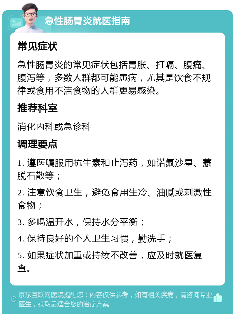 急性肠胃炎就医指南 常见症状 急性肠胃炎的常见症状包括胃胀、打嗝、腹痛、腹泻等，多数人群都可能患病，尤其是饮食不规律或食用不洁食物的人群更易感染。 推荐科室 消化内科或急诊科 调理要点 1. 遵医嘱服用抗生素和止泻药，如诺氟沙星、蒙脱石散等； 2. 注意饮食卫生，避免食用生冷、油腻或刺激性食物； 3. 多喝温开水，保持水分平衡； 4. 保持良好的个人卫生习惯，勤洗手； 5. 如果症状加重或持续不改善，应及时就医复查。