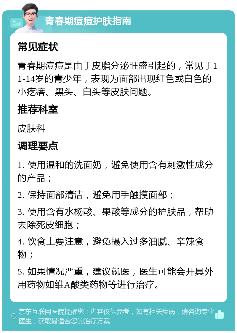 青春期痘痘护肤指南 常见症状 青春期痘痘是由于皮脂分泌旺盛引起的，常见于11-14岁的青少年，表现为面部出现红色或白色的小疙瘩、黑头、白头等皮肤问题。 推荐科室 皮肤科 调理要点 1. 使用温和的洗面奶，避免使用含有刺激性成分的产品； 2. 保持面部清洁，避免用手触摸面部； 3. 使用含有水杨酸、果酸等成分的护肤品，帮助去除死皮细胞； 4. 饮食上要注意，避免摄入过多油腻、辛辣食物； 5. 如果情况严重，建议就医，医生可能会开具外用药物如维A酸类药物等进行治疗。