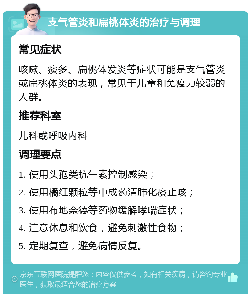 支气管炎和扁桃体炎的治疗与调理 常见症状 咳嗽、痰多、扁桃体发炎等症状可能是支气管炎或扁桃体炎的表现，常见于儿童和免疫力较弱的人群。 推荐科室 儿科或呼吸内科 调理要点 1. 使用头孢类抗生素控制感染； 2. 使用橘红颗粒等中成药清肺化痰止咳； 3. 使用布地奈德等药物缓解哮喘症状； 4. 注意休息和饮食，避免刺激性食物； 5. 定期复查，避免病情反复。