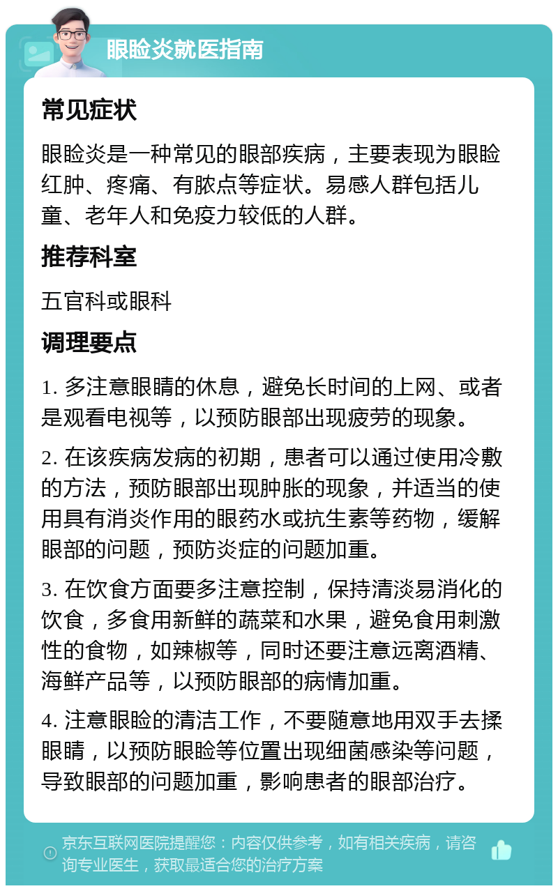 眼睑炎就医指南 常见症状 眼睑炎是一种常见的眼部疾病，主要表现为眼睑红肿、疼痛、有脓点等症状。易感人群包括儿童、老年人和免疫力较低的人群。 推荐科室 五官科或眼科 调理要点 1. 多注意眼睛的休息，避免长时间的上网、或者是观看电视等，以预防眼部出现疲劳的现象。 2. 在该疾病发病的初期，患者可以通过使用冷敷的方法，预防眼部出现肿胀的现象，并适当的使用具有消炎作用的眼药水或抗生素等药物，缓解眼部的问题，预防炎症的问题加重。 3. 在饮食方面要多注意控制，保持清淡易消化的饮食，多食用新鲜的蔬菜和水果，避免食用刺激性的食物，如辣椒等，同时还要注意远离酒精、海鲜产品等，以预防眼部的病情加重。 4. 注意眼睑的清洁工作，不要随意地用双手去揉眼睛，以预防眼睑等位置出现细菌感染等问题，导致眼部的问题加重，影响患者的眼部治疗。