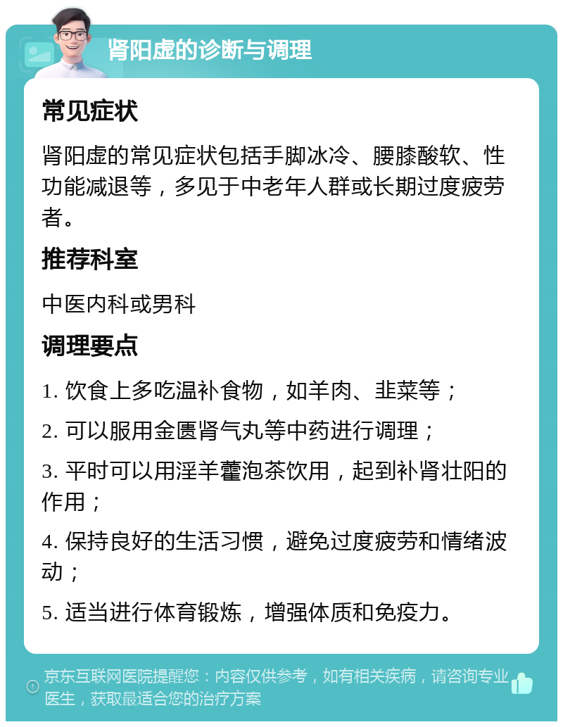 肾阳虚的诊断与调理 常见症状 肾阳虚的常见症状包括手脚冰冷、腰膝酸软、性功能减退等，多见于中老年人群或长期过度疲劳者。 推荐科室 中医内科或男科 调理要点 1. 饮食上多吃温补食物，如羊肉、韭菜等； 2. 可以服用金匮肾气丸等中药进行调理； 3. 平时可以用淫羊藿泡茶饮用，起到补肾壮阳的作用； 4. 保持良好的生活习惯，避免过度疲劳和情绪波动； 5. 适当进行体育锻炼，增强体质和免疫力。