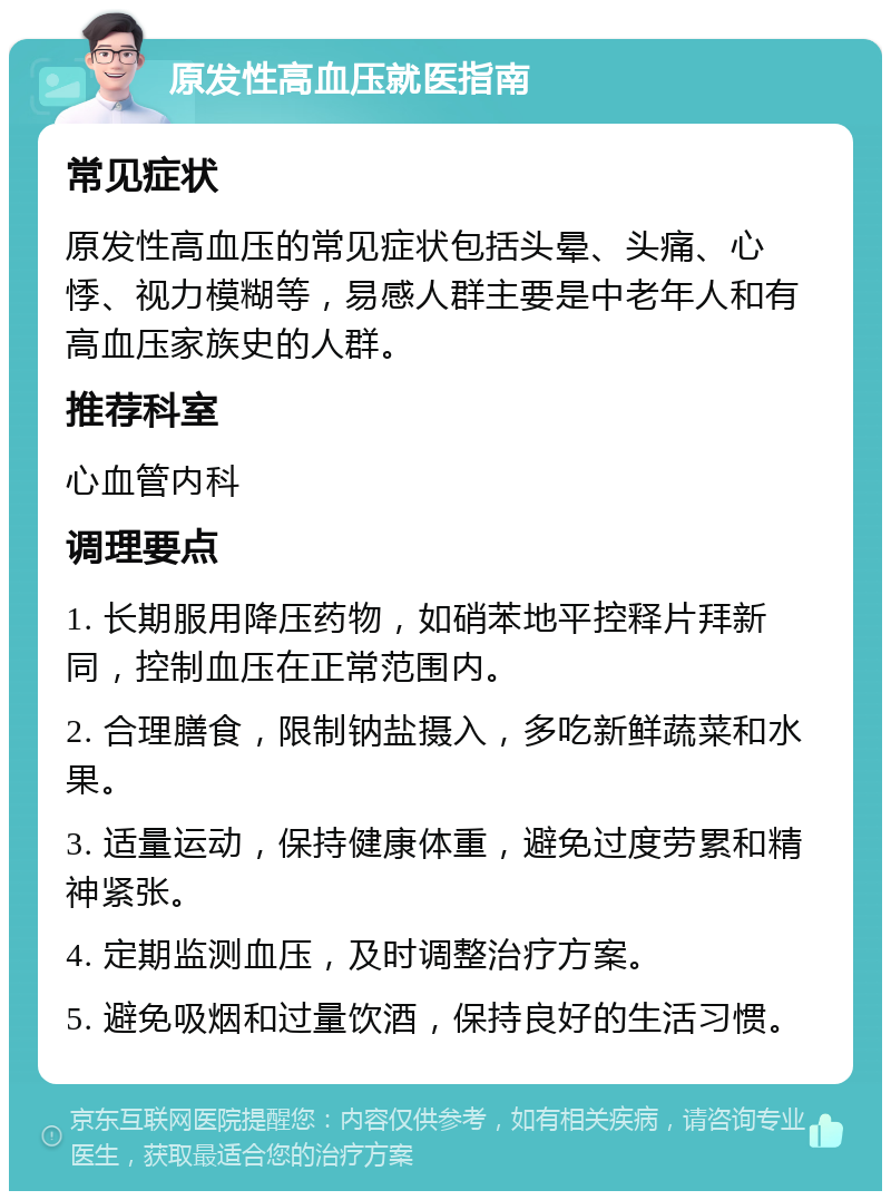 原发性高血压就医指南 常见症状 原发性高血压的常见症状包括头晕、头痛、心悸、视力模糊等，易感人群主要是中老年人和有高血压家族史的人群。 推荐科室 心血管内科 调理要点 1. 长期服用降压药物，如硝苯地平控释片拜新同，控制血压在正常范围内。 2. 合理膳食，限制钠盐摄入，多吃新鲜蔬菜和水果。 3. 适量运动，保持健康体重，避免过度劳累和精神紧张。 4. 定期监测血压，及时调整治疗方案。 5. 避免吸烟和过量饮酒，保持良好的生活习惯。