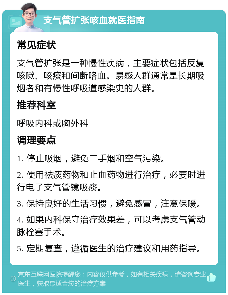 支气管扩张咳血就医指南 常见症状 支气管扩张是一种慢性疾病，主要症状包括反复咳嗽、咳痰和间断咯血。易感人群通常是长期吸烟者和有慢性呼吸道感染史的人群。 推荐科室 呼吸内科或胸外科 调理要点 1. 停止吸烟，避免二手烟和空气污染。 2. 使用祛痰药物和止血药物进行治疗，必要时进行电子支气管镜吸痰。 3. 保持良好的生活习惯，避免感冒，注意保暖。 4. 如果内科保守治疗效果差，可以考虑支气管动脉栓塞手术。 5. 定期复查，遵循医生的治疗建议和用药指导。