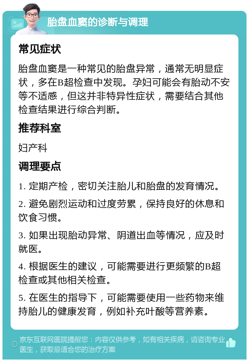 胎盘血窦的诊断与调理 常见症状 胎盘血窦是一种常见的胎盘异常，通常无明显症状，多在B超检查中发现。孕妇可能会有胎动不安等不适感，但这并非特异性症状，需要结合其他检查结果进行综合判断。 推荐科室 妇产科 调理要点 1. 定期产检，密切关注胎儿和胎盘的发育情况。 2. 避免剧烈运动和过度劳累，保持良好的休息和饮食习惯。 3. 如果出现胎动异常、阴道出血等情况，应及时就医。 4. 根据医生的建议，可能需要进行更频繁的B超检查或其他相关检查。 5. 在医生的指导下，可能需要使用一些药物来维持胎儿的健康发育，例如补充叶酸等营养素。