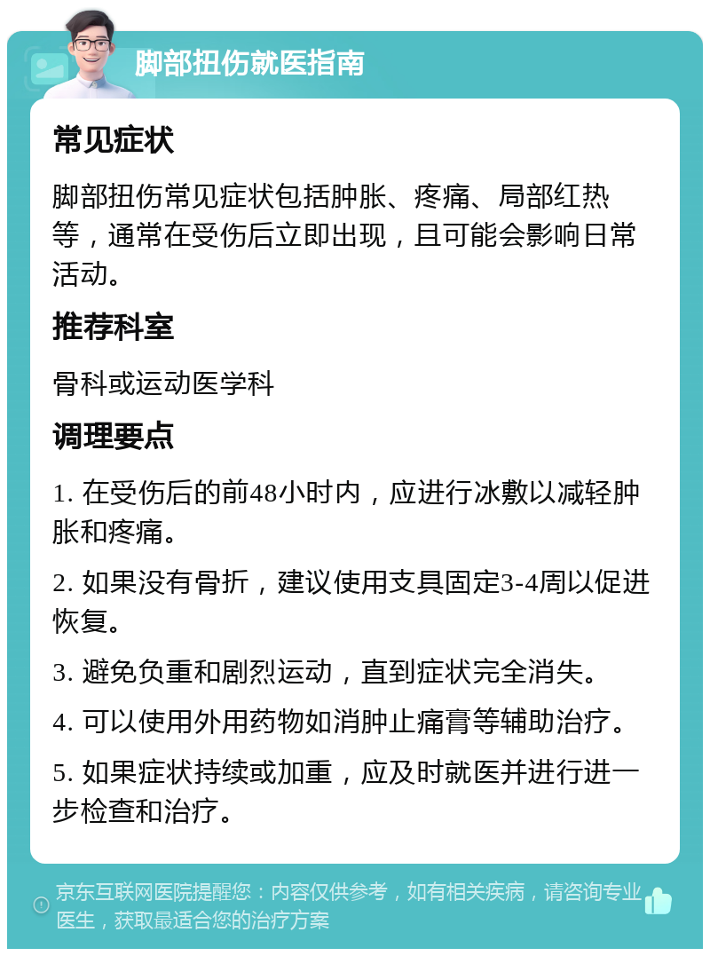 脚部扭伤就医指南 常见症状 脚部扭伤常见症状包括肿胀、疼痛、局部红热等，通常在受伤后立即出现，且可能会影响日常活动。 推荐科室 骨科或运动医学科 调理要点 1. 在受伤后的前48小时内，应进行冰敷以减轻肿胀和疼痛。 2. 如果没有骨折，建议使用支具固定3-4周以促进恢复。 3. 避免负重和剧烈运动，直到症状完全消失。 4. 可以使用外用药物如消肿止痛膏等辅助治疗。 5. 如果症状持续或加重，应及时就医并进行进一步检查和治疗。