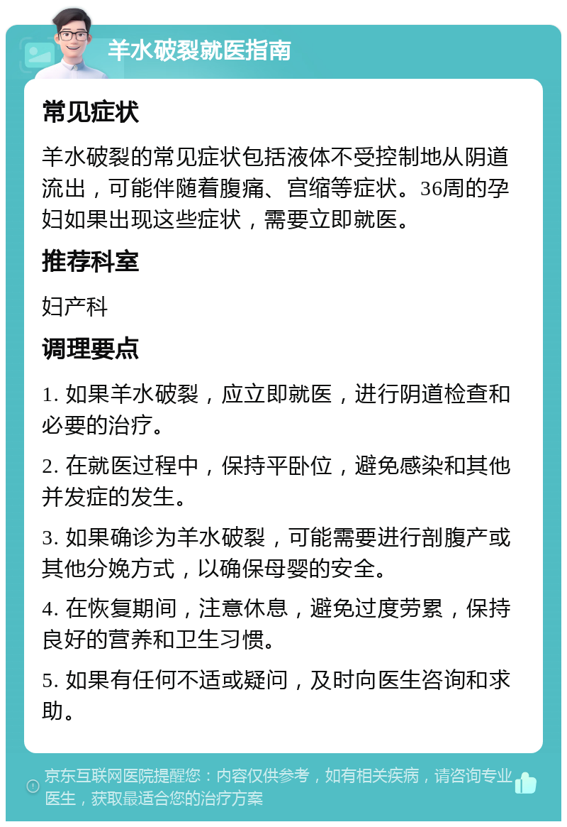 羊水破裂就医指南 常见症状 羊水破裂的常见症状包括液体不受控制地从阴道流出，可能伴随着腹痛、宫缩等症状。36周的孕妇如果出现这些症状，需要立即就医。 推荐科室 妇产科 调理要点 1. 如果羊水破裂，应立即就医，进行阴道检查和必要的治疗。 2. 在就医过程中，保持平卧位，避免感染和其他并发症的发生。 3. 如果确诊为羊水破裂，可能需要进行剖腹产或其他分娩方式，以确保母婴的安全。 4. 在恢复期间，注意休息，避免过度劳累，保持良好的营养和卫生习惯。 5. 如果有任何不适或疑问，及时向医生咨询和求助。