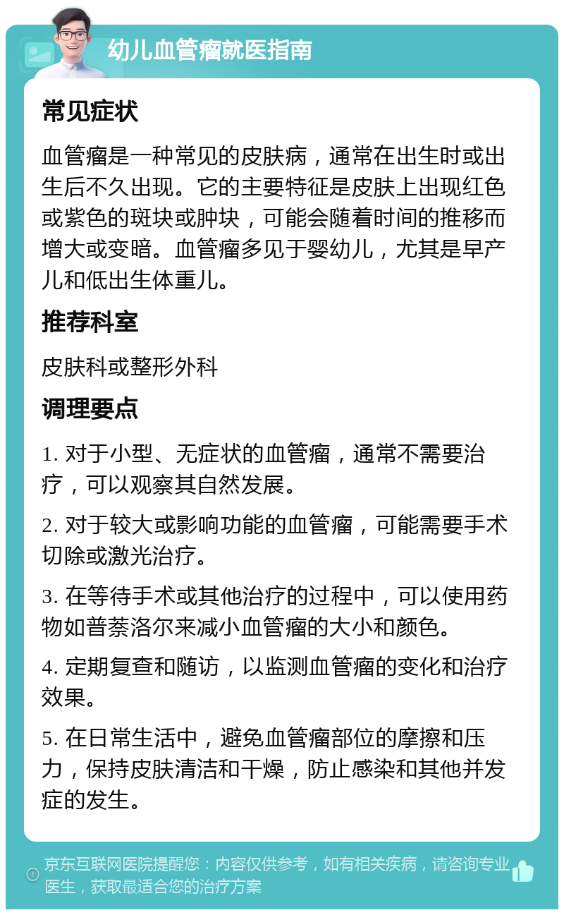 幼儿血管瘤就医指南 常见症状 血管瘤是一种常见的皮肤病，通常在出生时或出生后不久出现。它的主要特征是皮肤上出现红色或紫色的斑块或肿块，可能会随着时间的推移而增大或变暗。血管瘤多见于婴幼儿，尤其是早产儿和低出生体重儿。 推荐科室 皮肤科或整形外科 调理要点 1. 对于小型、无症状的血管瘤，通常不需要治疗，可以观察其自然发展。 2. 对于较大或影响功能的血管瘤，可能需要手术切除或激光治疗。 3. 在等待手术或其他治疗的过程中，可以使用药物如普萘洛尔来减小血管瘤的大小和颜色。 4. 定期复查和随访，以监测血管瘤的变化和治疗效果。 5. 在日常生活中，避免血管瘤部位的摩擦和压力，保持皮肤清洁和干燥，防止感染和其他并发症的发生。