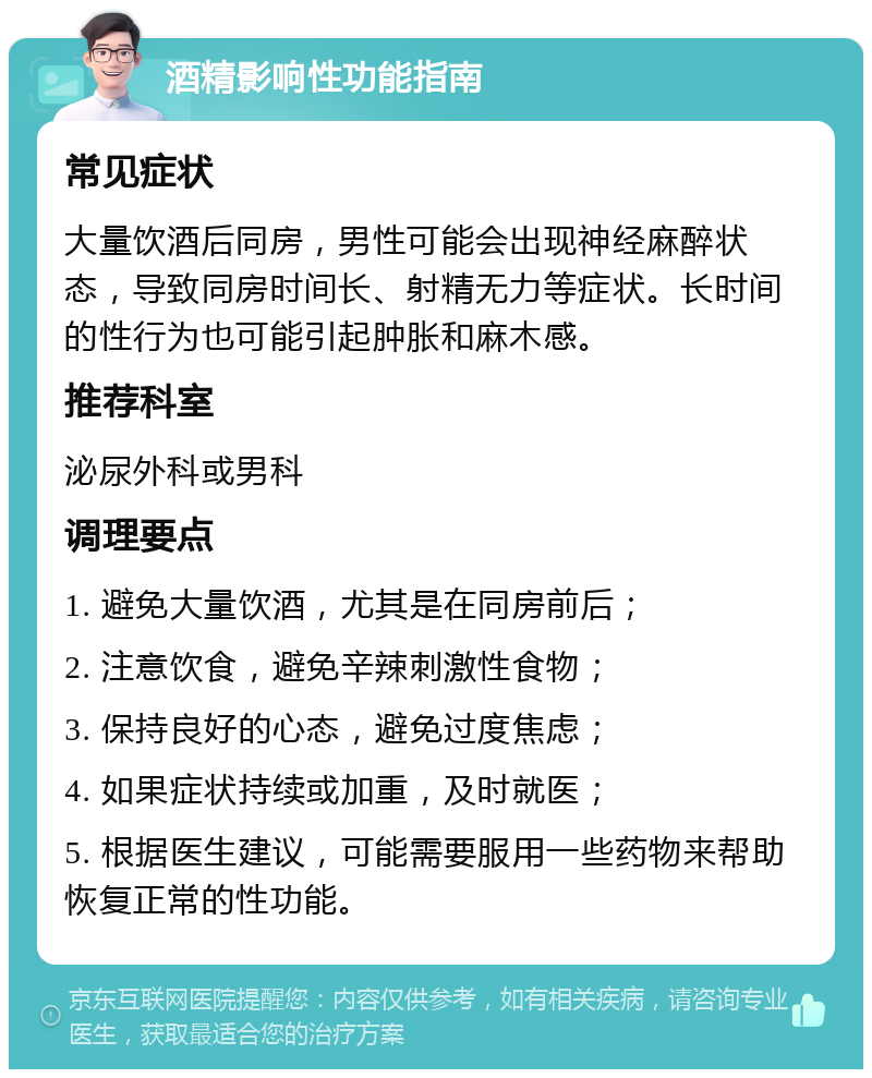 酒精影响性功能指南 常见症状 大量饮酒后同房，男性可能会出现神经麻醉状态，导致同房时间长、射精无力等症状。长时间的性行为也可能引起肿胀和麻木感。 推荐科室 泌尿外科或男科 调理要点 1. 避免大量饮酒，尤其是在同房前后； 2. 注意饮食，避免辛辣刺激性食物； 3. 保持良好的心态，避免过度焦虑； 4. 如果症状持续或加重，及时就医； 5. 根据医生建议，可能需要服用一些药物来帮助恢复正常的性功能。