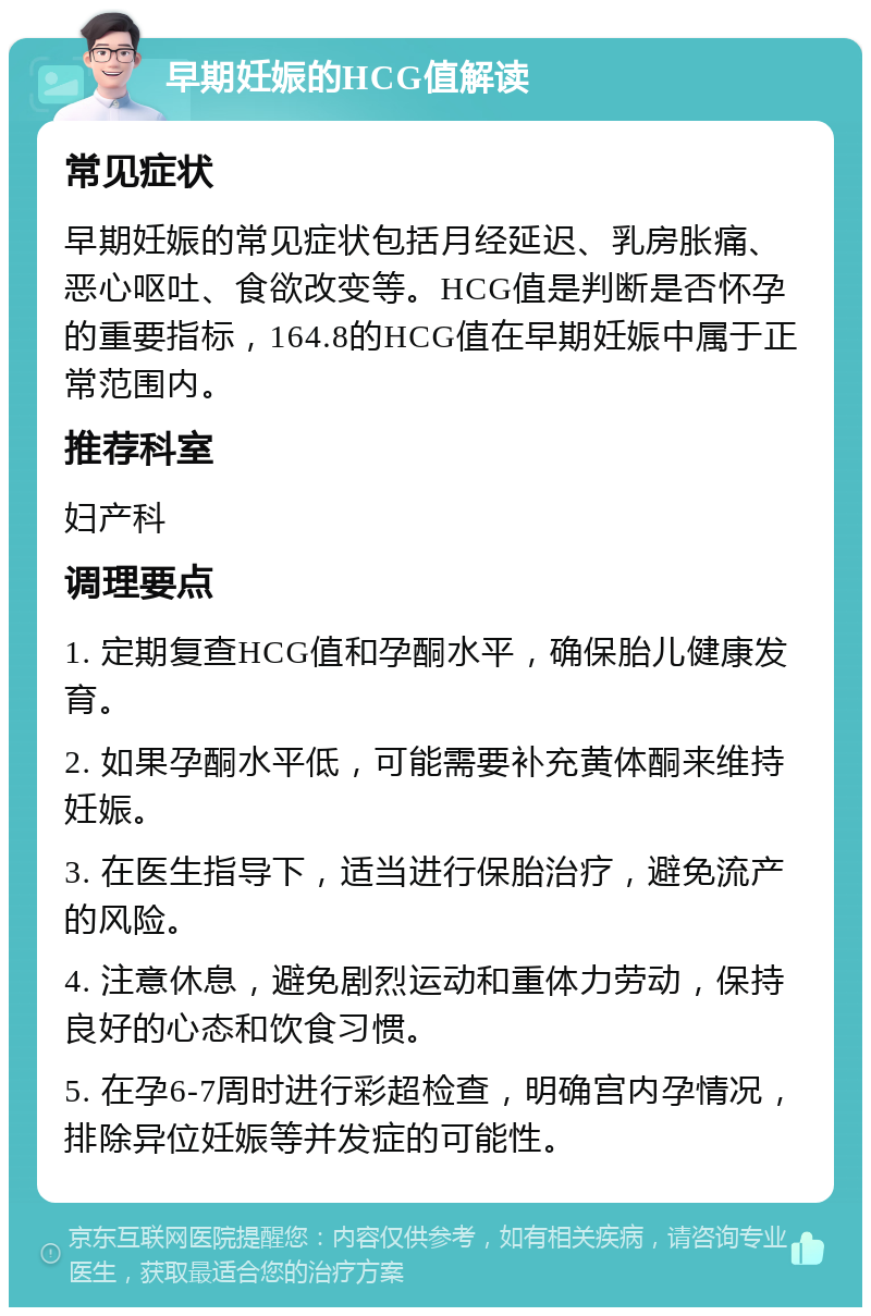 早期妊娠的HCG值解读 常见症状 早期妊娠的常见症状包括月经延迟、乳房胀痛、恶心呕吐、食欲改变等。HCG值是判断是否怀孕的重要指标，164.8的HCG值在早期妊娠中属于正常范围内。 推荐科室 妇产科 调理要点 1. 定期复查HCG值和孕酮水平，确保胎儿健康发育。 2. 如果孕酮水平低，可能需要补充黄体酮来维持妊娠。 3. 在医生指导下，适当进行保胎治疗，避免流产的风险。 4. 注意休息，避免剧烈运动和重体力劳动，保持良好的心态和饮食习惯。 5. 在孕6-7周时进行彩超检查，明确宫内孕情况，排除异位妊娠等并发症的可能性。